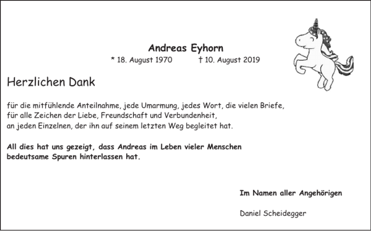 <p>Andreas Eyhorn<br />* 18. August 1970</p><p>† 10. August 2019</p><p>Herzlichen Dank<br />für die mitfühlende Anteilnahme, jede Umarmung, jedes Wort, die vielen Briefe,<br />für alle Zeichen der Liebe, Freundschaft und Verbundenheit,<br />an jeden Einzelnen, der ihn auf seinem letzten Weg begleitet hat.<br />All dies hat uns gezeigt, dass Andreas im Leben vieler Menschen<br />bedeutsame Spuren hinterlassen hat.</p><p>Im Namen aller Angehörigen<br />Daniel Scheidegger</p>
