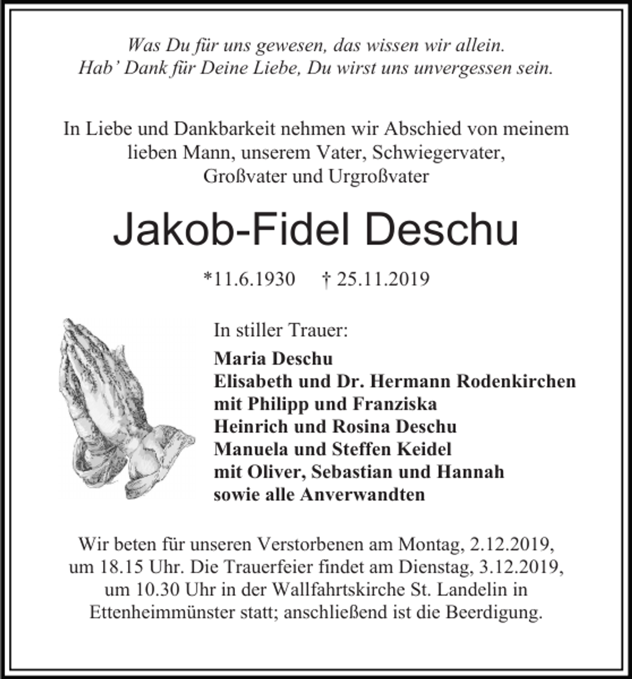 <p>Was Du für uns gewesen, das wissen wir allein.<br />Hab’ Dank für Deine Liebe, Du wirst uns unvergessen sein.</p><p>In Liebe und Dankbarkeit nehmen wir Abschied von meinem<br />lieben Mann, unserem Vater, Schwiegervater,<br />Großvater und Urgroßvater</p><p>Jakob-Fidel Deschu<br />*11.6.1930</p><p>† 25.11.2019</p><p>In stiller Trauer:<br />Maria Deschu<br />Elisabeth und Dr. Hermann Rodenkirchen<br />mit Philipp und Franziska<br />Heinrich und Rosina Deschu<br />Manuela und Steffen Keidel<br />mit Oliver, Sebastian und Hannah<br />sowie alle Anverwandten<br />Wir beten für unseren Verstorbenen am Montag, 2.12.2019,<br />um 18.15 Uhr. Die Trauerfeier findet am Dienstag, 3.12.2019,<br />um 10.30 Uhr in der Wallfahrtskirche St. Landelin in<br />Ettenheimmünster statt; anschließend ist die Beerdigung.</p>