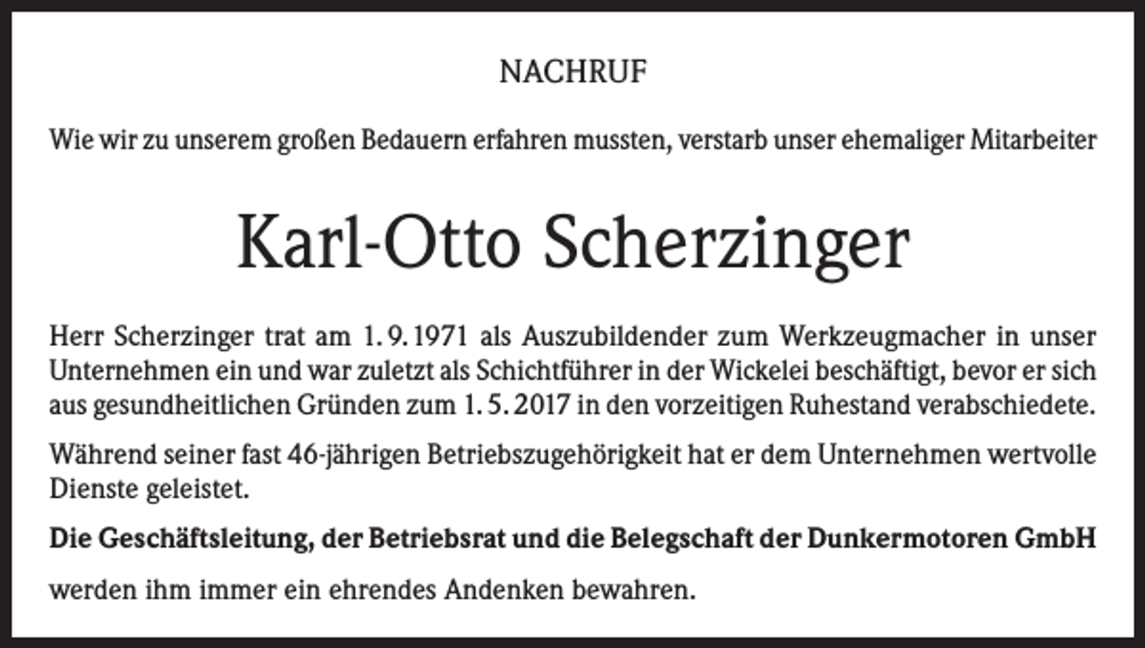 <p>NACHRUF<br />Wie wir zu unserem großen Bedauern erfahren mussten, verstarb unser ehemaliger Mitarbeiter</p><p>Karl-Otto Scherzinger<br />Herr Scherzinger trat am 1. 9.1971 als Auszubildender zum Werkzeugmacher in unser<br />Unternehmen ein und war zuletzt als Schichtführer in der Wickelei beschäftigt, bevor er sich<br />aus gesundheitlichen Gründen zum 1. 5. 2017 in den vorzeitigen Ruhestand verabschiedete.<br />Während seiner fast 46-jährigen Betriebszugehörigkeit hat er dem Unternehmen wertvolle<br />Dienste geleistet.<br />Die Geschäftsleitung, der Betriebsrat und die Belegschaft der Dunkermotoren GmbH<br />werden ihm immer ein ehrendes Andenken bewahren.</p>