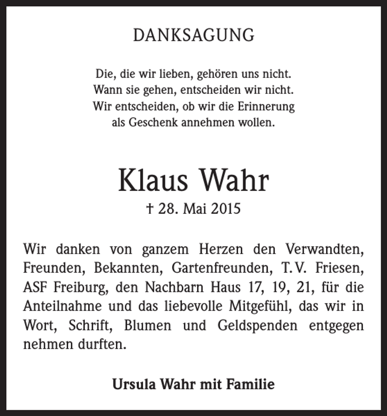 <p>DANKSAGUNG<br />Die, die wir lieben, gehören uns nicht.<br />Wann sie gehen, entscheiden wir nicht.<br />Wir entscheiden, ob wir die Erinnerung<br />als Geschenk annehmen wollen.</p><p>Klaus Wahr<br />† 28. Mai 2015<br />Wir danken von ganzem Herzen den Verwandten,<br />Freunden, Bekannten, Gartenfreunden, T. V. Friesen,<br />ASF Freiburg, den Nachbarn Haus 17, 19, 21, für die<br />Anteilnahme und das liebevolle Mitgefühl, das wir in<br />Wort, Schrift, Blumen und Geldspenden entgegen<br />­nehmen durften.<br />Ursula Wahr mit Familie</p>