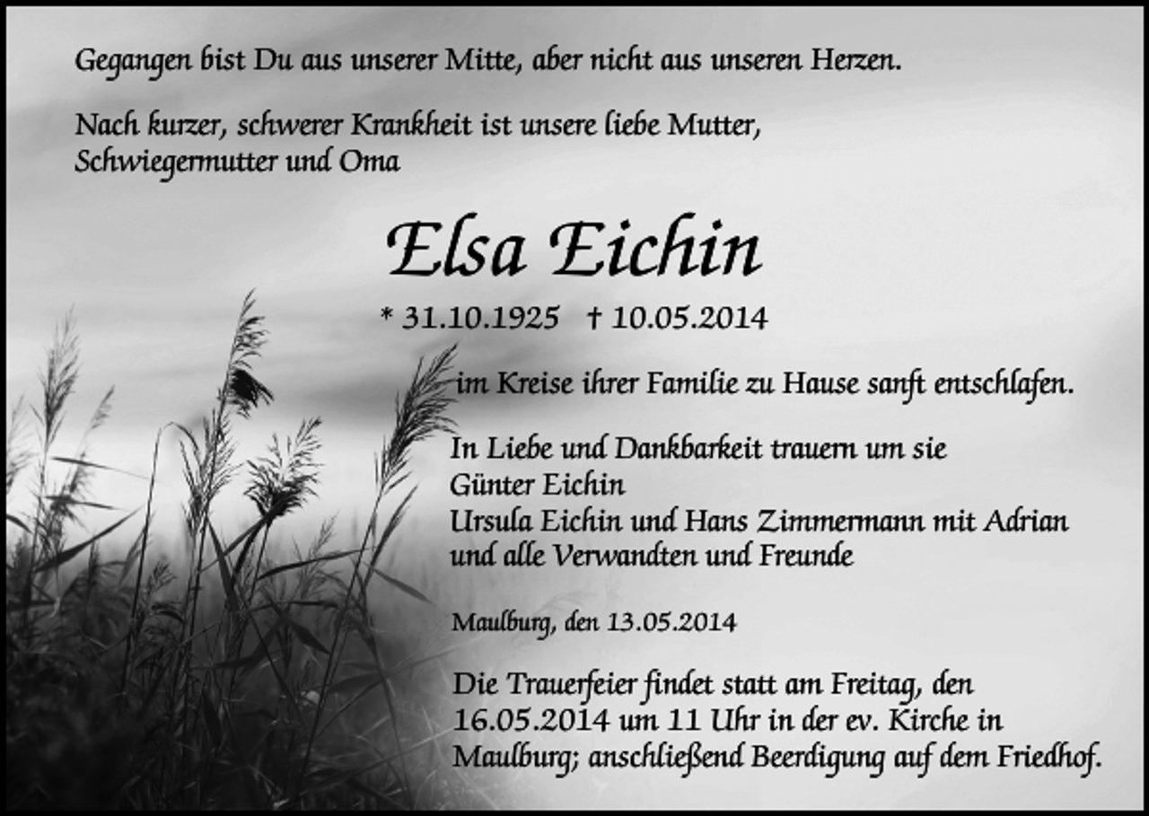 <p>Gegangen bist Du aus unserer Mitte, aber nicht aus unseren Herzen.<br />Nach kurzer, schwerer Krankheit ist unsere liebe Mutter,<br />Schwiegermutter und Oma</p><p>Elsa Eichin</p><p>* 31.10.1925 † 10.05.2014<br />im Kreise ihrer Familie zu Hause sanft entschlafen.<br />In Liebe und Dankbarkeit trauern um sie<br />Günter Eichin<br />Ursula Eichin und Hans Zimmermann mit Adrian<br />und alle Verwandten und Freunde<br />Maulburg, den 13.05.2014</p><p>Die Trauerfeier findet statt am Freitag, den<br />16.05.2014 um 11 Uhr in der ev. Kirche in<br />Maulburg; anschließend Beerdigung auf dem Friedhof.</p>
