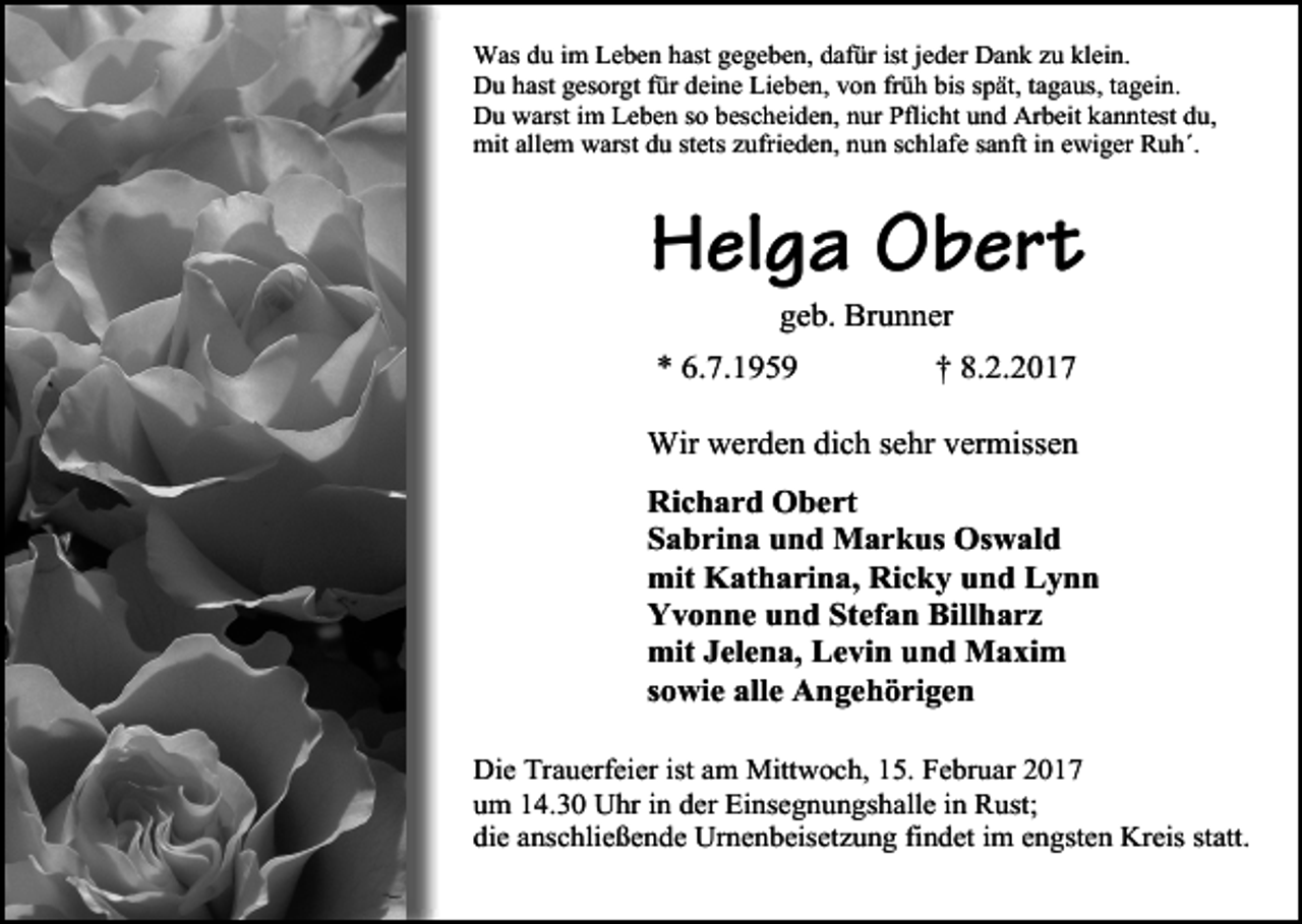 <p>Was du im Leben hast gegeben, dafür ist jeder Dank zu klein.<br />Du hast gesorgt für deine Lieben, von früh bis spät, tagaus, tagein.<br />Du warst im Leben so bescheiden, nur Pflicht und Arbeit kanntest du,<br />mit allem warst du stets zufrieden, nun schlafe sanft in ewiger Ruh´.</p><p>Helga Obert<br />geb. Brunner</p><p>* 6.7.1959</p><p>† 8.2.2017</p><p>Wir werden dich sehr vermissen<br />Richard Obert<br />Sabrina und Markus Oswald<br />mit Katharina, Ricky und Lynn<br />Yvonne und Stefan Billharz<br />mit Jelena, Levin und Maxim<br />sowie alle Angehörigen<br />Die Trauerfeier ist am Mittwoch, 15. Februar 2017<br />um 14.30 Uhr in der Einsegnungshalle in Rust;<br />die anschließende Urnenbeisetzung findet im engsten Kreis statt.</p>