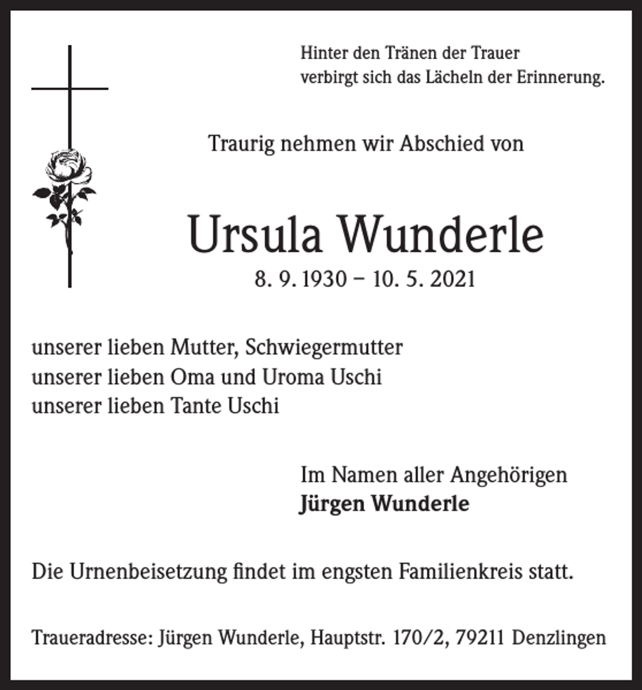 <p>Hinter den Tränen der Trauer<br />verbirgt sich das Lächeln der Erinnerung.</p><p>Traurig nehmen wir Abschied von</p><p>Ursula Wunderle<br />8. 9. 1930 – 10. 5. 2021</p><p>unserer lieben Mutter, Schwiegermutter<br />unserer lieben Oma und Uroma Uschi<br />unserer lieben Tante Uschi<br />Im Namen aller Angehörigen<br />Jürgen Wunderle<br />Die Urnenbeisetzung findet im engsten Familienkreis statt.<br />Traueradresse: Jürgen Wunderle, Hauptstr. 170/2, 79211 Denzlingen</p>