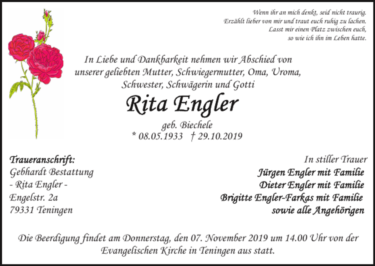 <p>Wenn ihr an mich denkt, seid nicht traurig.<br />Erzählt lieber von mir und traut euch ruhig zu lachen.<br />Lasst mir einen Platz zwischen euch,<br />so wie ich ihn im Leben hatte.</p><p>In Liebe und Dankbarkeit nehmen wir Abschied von<br />unserer geliebten Mutter, Schwiegermutter, Oma, Uroma,<br />Schwester, Schwägerin und Gotti<br />geb. Biechele<br />* 08.05.1933 † 29.10.2019<br />In stiller Trauer<br />Gebhardt Bestattung<br />- Rita Engler Engelstr. 2a<br />79331 Teningen<br />Die Beerdigung findet am Donnerstag, den 07. November 2019 um 14.00 Uhr von der<br />Evangelischen Kirche in Teningen aus statt.</p>