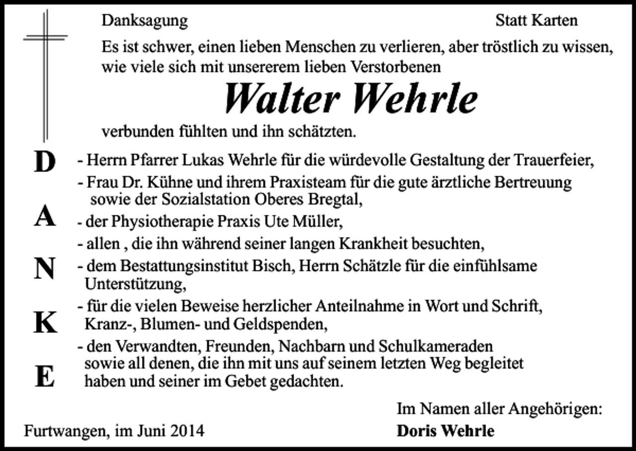 <p>Danksagung<br />Statt Karten<br />Es ist schwer, einen lieben Menschen zu verlieren, aber tröstlich zu wissen,<br />wie viele sich mit unsererem lieben Verstorbenen</p><p>Walter Wehrle</p><p>D<br />A<br />N<br />K<br />E</p><p>verbunden fühlten und ihn schätzten.</p><p>- Herrn Pfarrer Lukas Wehrle für die würdevolle Gestaltung der Trauerfeier,<br />- Frau Dr. Kühne und ihrem Praxisteam für die gute ärztliche Bertreuung<br />sowie der Sozialstation Oberes Bregtal,<br />- der Physiotherapie Praxis Ute Müller,<br />- allen , die ihn während seiner langen Krankheit besuchten,<br />- dem Bestattungsinstitut Bisch, Herrn Schätzle für die einfühlsame<br />Unterstützung,<br />- für die vielen Beweise herzlicher Anteilnahme in Wort und Schrift,<br />Kranz-, Blumen- und Geldspenden,<br />- den Verwandten, Freunden, Nachbarn und Schulkameraden<br />sowie all denen, die ihn mit uns auf seinem letzten Weg begleitet<br />haben und seiner im Gebet gedachten.</p><p>Furtwangen, im Juni 2014</p><p>Im Namen aller Angehörigen:<br />Doris Wehrle</p>