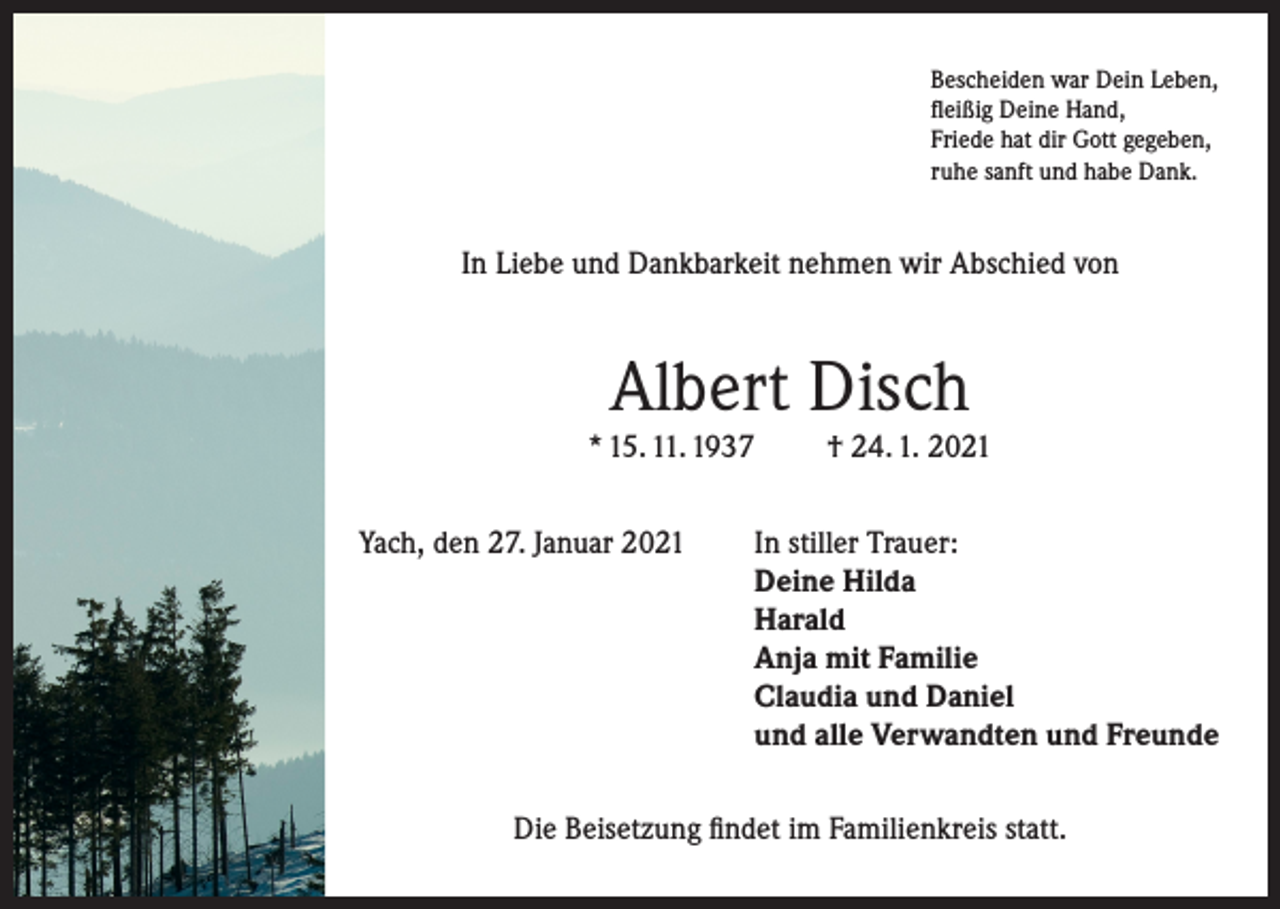 <p>Bescheiden war Dein Leben,<br />fleißig Deine Hand,<br />Friede hat dir Gott gegeben,<br />ruhe sanft und habe Dank.</p><p>In Liebe und Dankbarkeit nehmen wir Abschied von</p><p>Albert Disch<br />* 15. 11. 1937</p><p>† 24. 1. 2021</p><p>Yach, den 27. Januar 2021 In stiller Trauer:<br />Deine Hilda<br />Harald<br />Anja mit Familie<br />Claudia und Daniel<br />und alle Verwandten und Freunde<br />Die Beisetzung findet im Familienkreis statt.</p>