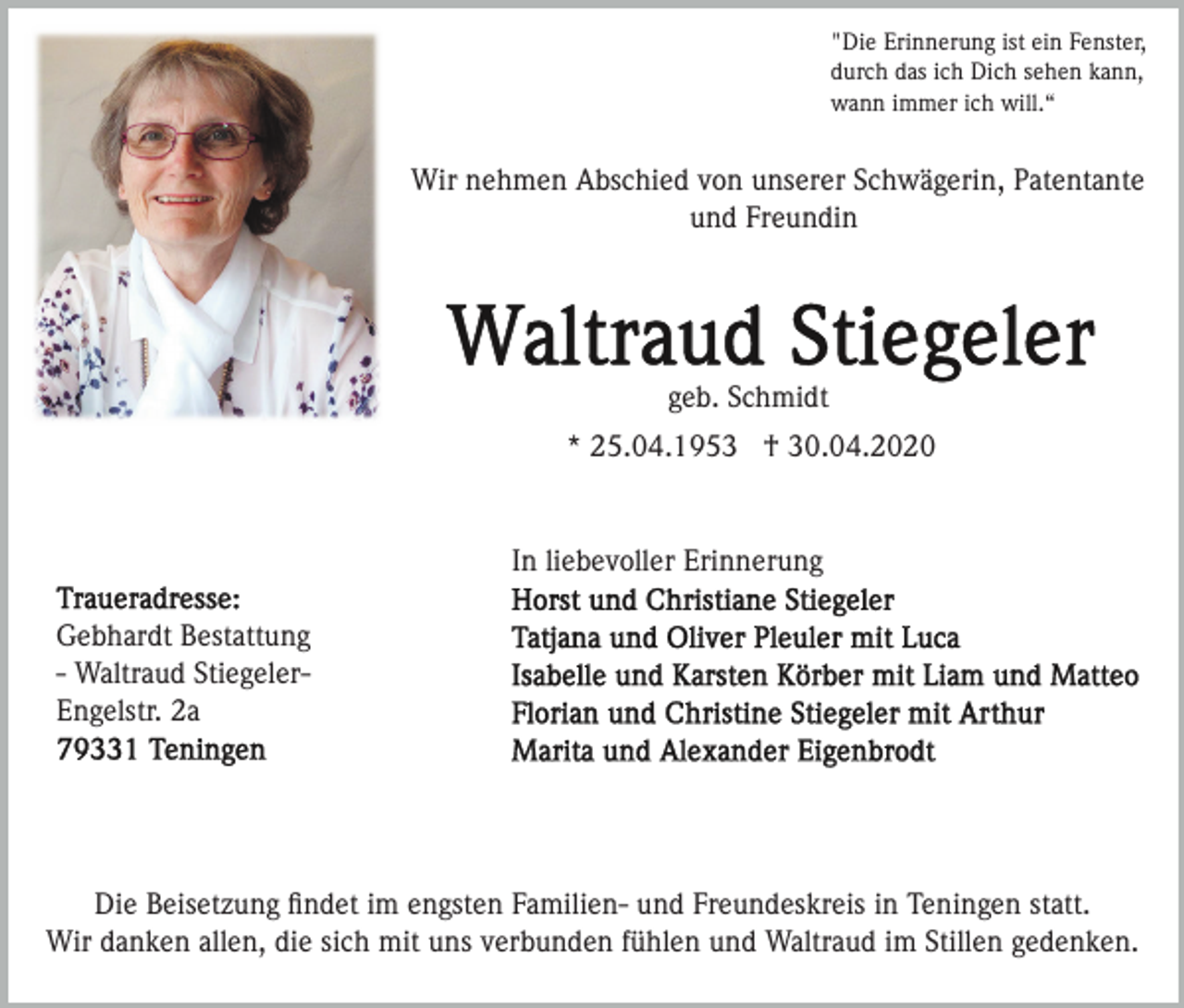 <p>"Die Erinnerung ist ein Fenster,<br />durch das ich Dich sehen kann,<br />wann immer ich will.“</p><p>Wir nehmen Abschied von unserer Schwägerin, Patentante<br />und Freundin</p><p>geb. Schmidt<br />* 25.04.1953 † 30.04.2020</p><p>In liebevoller Erinnerung<br />Gebhardt Bestattung<br />- Waltraud StiegelerEngelstr. 2a</p><p>Die Beisetzung ﬁndet im engsten Familien- und Freundeskreis in Teningen statt.<br />Wir danken allen, die sich mit uns verbunden fühlen und Waltraud im Stillen gedenken.</p>