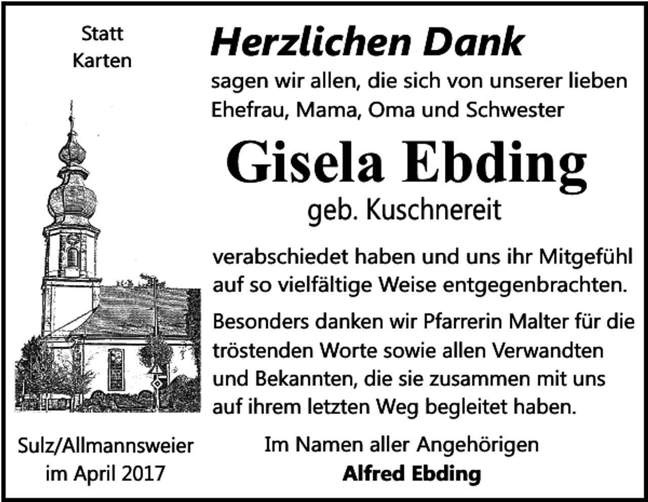 <p>Statt<br />Karten</p><p>Herzlichen Dank<br />sagen wir allen, die sich von unserer lieben<br />Ehefrau, Mama, Oma und Schwester</p><p>Gisela Ebding<br />geb. Kuschnereit</p><p>verabschiedet haben und uns ihr Mitgefühl<br />auf so vielfältige Weise entgegenbrachten.<br />Besonders danken wir Pfarrerin Malter für die<br />tröstenden Worte sowie allen Verwandten<br />und Bekannten, die sie zusammen mit uns<br />auf ihrem letzten Weg begleitet haben.<br />Sulz/Allmannsweier<br />im April 2017</p><p>Im Namen aller Angehörigen<br />Alfred Ebding</p>