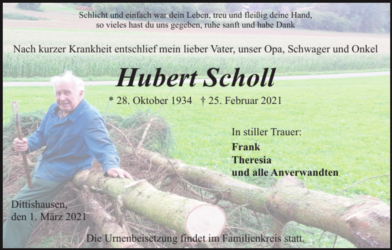 <p>Schlicht und einfach war dein Leben, treu und fleißig deine Hand,<br />so vieles hast du uns gegeben, ruhe sanft und habe Dank</p><p>Nach kurzer Krankheit entschlief mein lieber Vater, unser Opa, Schwager und Onkel</p><p>Hubert Scholl<br />* 28. Oktober 1934 † 25. Februar 2021<br />In stiller Trauer:<br />Frank<br />Theresia<br />und alle Anverwandten<br />Dittishausen,<br />den 1. März 2021<br />Die Urnenbeisetzung findet im Familienkreis statt.</p>