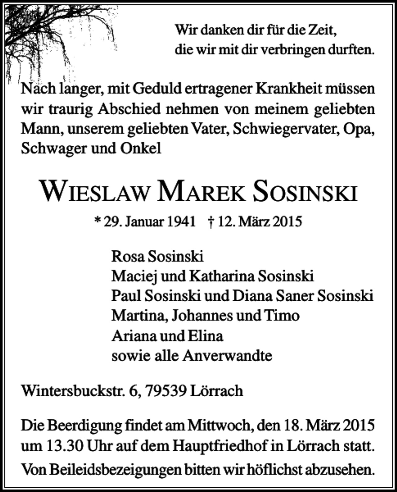 <p>Wir danken dir für die Zeit,<br />die wir mit dir verbringen durften.</p><p>Nach langer, mit Geduld ertragener Krankheit müssen<br />wir traurig Abschied nehmen von meinem geliebten<br />Mann, unserem geliebten Vater, Schwiegervater, Opa,<br />Schwager und Onkel</p><p>WIESLAW MAREK SOSINSKI<br />* 29. Januar 1941 † 12. März 2015</p><p>Rosa Sosinski<br />Maciej und Katharina Sosinski<br />Paul Sosinski und Diana Saner Sosinski<br />Martina, Johannes und Timo<br />Ariana und Elina<br />sowie alle Anverwandte<br />Wintersbuckstr. 6, 79539 Lörrach<br />Die Beerdigung findet am Mittwoch, den 18. März 2015<br />um 13.30 Uhr auf dem Hauptfriedhof in Lörrach statt.<br />Von Beileidsbezeigungen bitten wir höflichst abzusehen.</p>