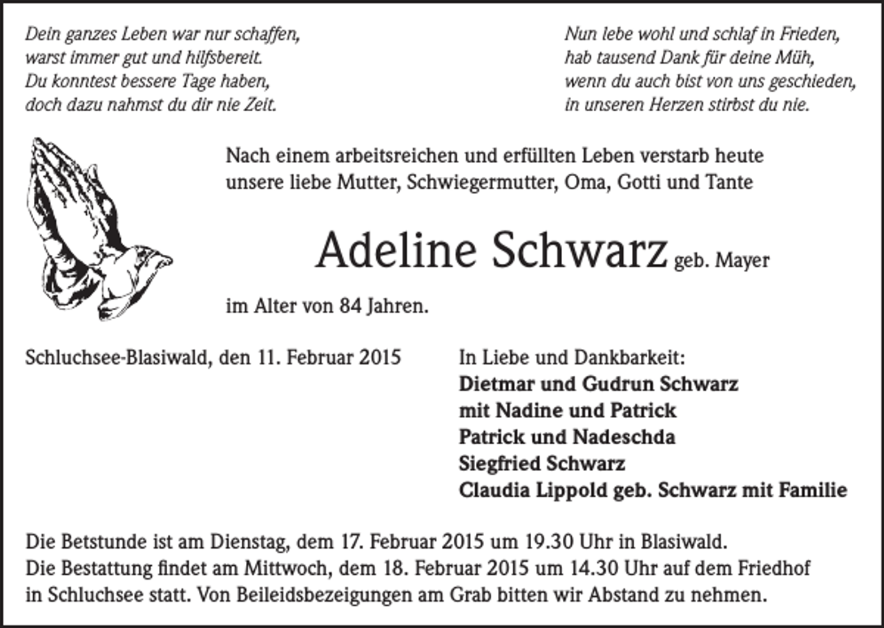 <p>Dein ganzes Leben war nur schaffen,<br />warst immer gut und hilfsbereit.<br />Du konntest bessere Tage haben,<br />doch dazu nahmst du dir nie Zeit.</p><p>Nun lebe wohl und schlaf in Frieden,<br />hab tausend Dank für deine Müh,<br />wenn du auch bist von uns geschieden,<br />in unseren Herzen stirbst du nie.</p><p>Nach einem arbeitsreichen und erfüllten Leben verstarb heute<br />unsere liebe Mutter, Schwiegermutter, Oma, Gotti und Tante</p><p>Adeline Schwarz geb. Mayer<br />im Alter von 84 Jahren.<br />Schluchsee-Blasiwald, den 11. Februar 2015</p><p>In Liebe und Dankbarkeit:<br />Dietmar und Gudrun Schwarz<br />mit Nadine und Patrick<br />Patrick und Nadeschda<br />Siegfried Schwarz<br />Claudia Lippold geb. Schwarz mit Familie</p><p>Die Betstunde ist am Dienstag, dem 17. Februar 2015 um 19.30 Uhr in Blasiwald.<br />Die Bestattung findet am Mittwoch, dem 18. Februar 2015 um 14.30 Uhr auf dem Friedhof<br />in Schluchsee statt. Von Beileidsbezeigungen am Grab bitten wir Abstand zu nehmen.</p>