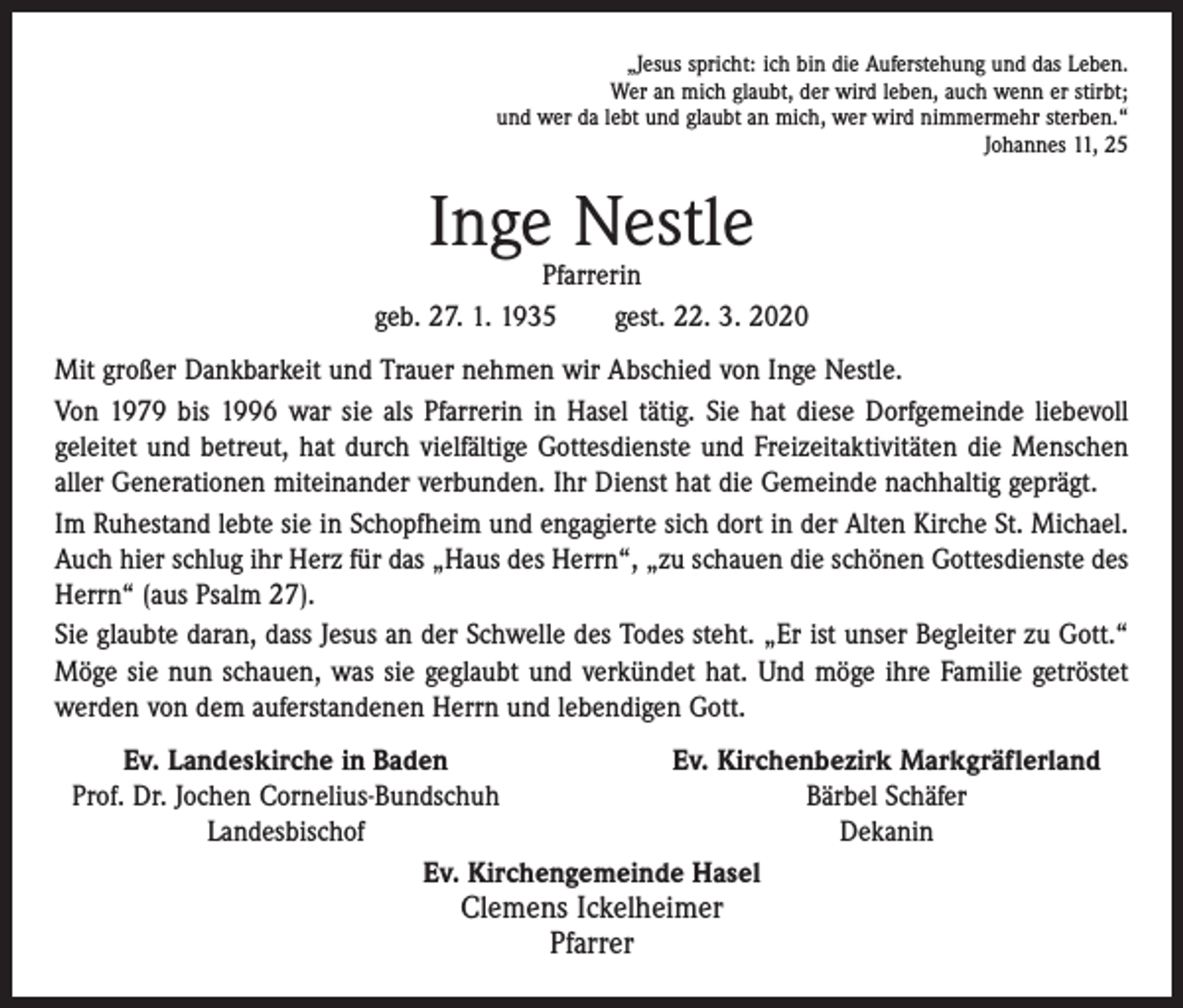 <p>„Jesus spricht: ich bin die Auferstehung und das Leben.<br />Wer an mich glaubt, der wird leben, auch wenn er stirbt;<br />und wer da lebt und glaubt an mich, wer wird nimmermehr sterben.“<br />Johannes 11, 25</p><p>Inge Nestle</p><p>Pfarrerin<br />geb. 27. 1. 1935 gest. 22. 3. 2020<br />Mit großer Dankbarkeit und Trauer nehmen wir Abschied von Inge Nestle.<br />Von 1979 bis 1996 war sie als Pfarrerin in Hasel tätig. Sie hat diese Dorfgemeinde liebevoll<br />geleitet und betreut, hat durch vielfältige Gottesdienste und Freizeitaktivitäten die Menschen<br />aller Generationen miteinander verbunden. Ihr Dienst hat die Gemeinde nachhaltig geprägt.<br />Im Ruhestand lebte sie in Schopfheim und engagierte sich dort in der Alten Kirche St. Michael.<br />Auch hier schlug ihr Herz für das „Haus des Herrn“, „zu schauen die schönen Gottesdienste des<br />Herrn“ (aus Psalm 27).<br />Sie glaubte daran, dass Jesus an der Schwelle des Todes steht. „Er ist unser Begleiter zu Gott.“<br />Möge sie nun schauen, was sie geglaubt und verkündet hat. Und möge ihre Familie getröstet<br />werden von dem auferstandenen Herrn und lebendigen Gott.</p><p>Ev. Landeskirche in Baden<br />Ev. Kirchenbezirk Markgräflerland<br />Prof. Dr. Jochen Cornelius-Bundschuh<br />Bärbel Schäfer</p><p>Landesbischof<br />Dekanin<br />Ev. Kirchengemeinde Hasel</p><p>Clemens Ickelheimer<br />Pfarrer</p>