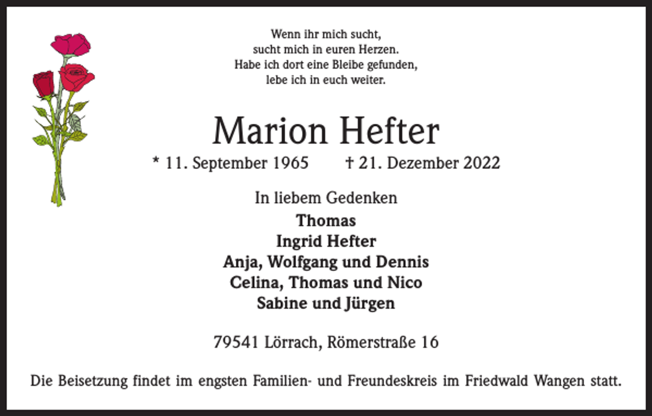 <p>Wenn ihr mich sucht,<br />sucht mich in euren Herzen.<br />Habe ich dort eine Bleibe gefunden,<br />lebe ich in euch weiter.</p><p>Marion Hefter</p><p>* 11. September 1965 † 21. Dezember 2022<br />In liebem Gedenken<br />Thomas<br />Ingrid Hefter<br />Anja, Wolfgang und Dennis<br />Celina, Thomas und Nico<br />Sabine und Jürgen<br />79541 Lörrach, Römerstraße 16<br />Die Beisetzung findet im engsten Familien- und Freundeskreis im Friedwald Wangen statt.</p>