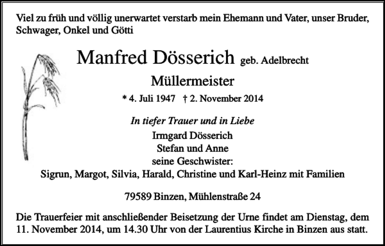 <p>Viel zu früh und völlig unerwartet verstarb mein Ehemann und Vater, unser Bruder,<br />Schwager, Onkel und Götti</p><p>Manfred Dösserich geb. Adelbrecht<br />Müllermeister<br />* 4. Juli 1947 † 2. November 2014</p><p>In tiefer Trauer und in Liebe<br />Irmgard Dösserich<br />Stefan und Anne<br />seine Geschwister:<br />Sigrun, Margot, Silvia, Harald, Christine und Karl-Heinz mit Familien<br />79589 Binzen, Mühlenstraße 24<br />Die Trauerfeier mit anschließender Beisetzung der Urne findet am Dienstag, dem<br />11. November 2014, um 14.30 Uhr von der Laurentius Kirche in Binzen aus statt.</p>