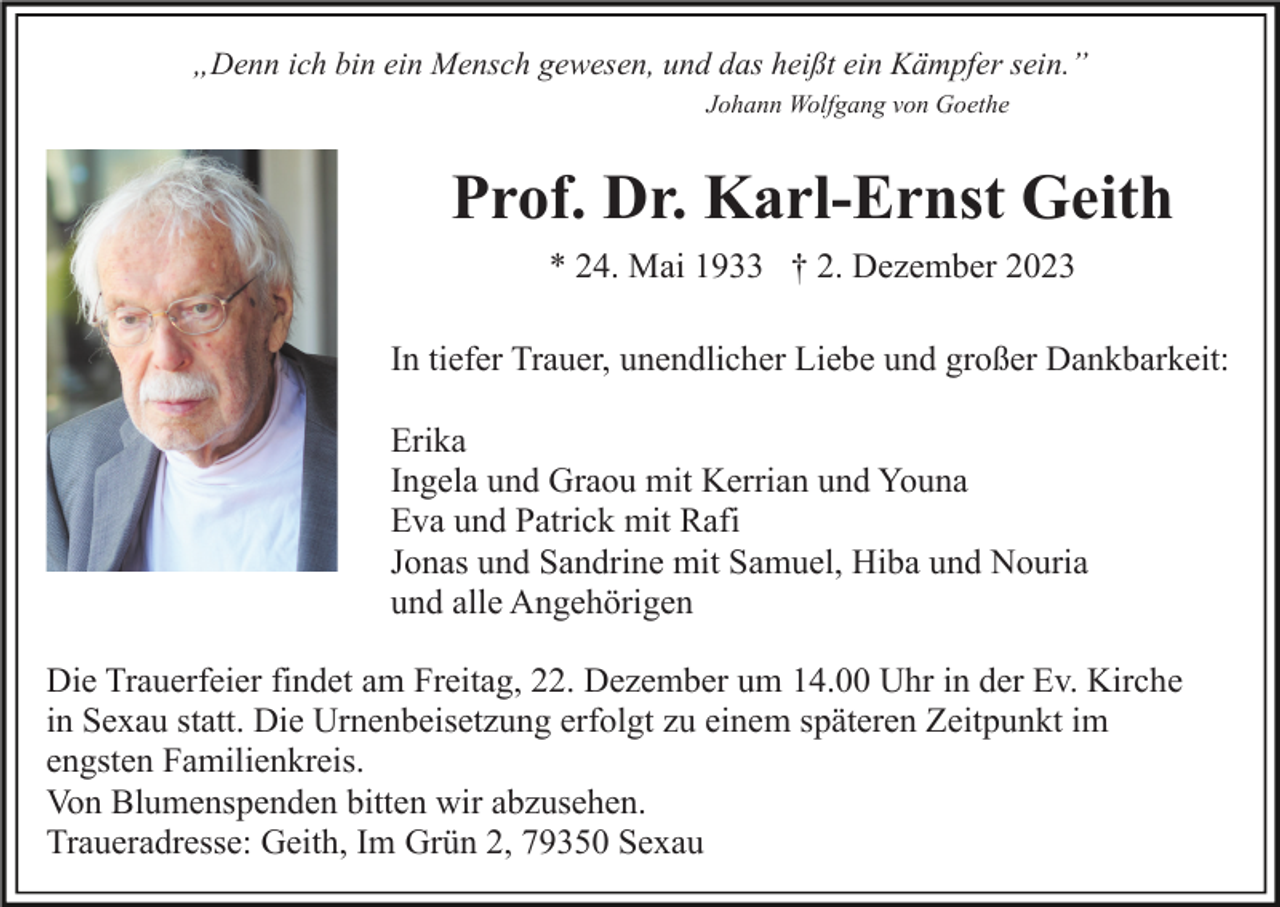 <p>„Denn ich bin ein Mensch gewesen, und das heißt ein Kämpfer sein.”<br />Johann Wolfgang von Goethe</p><p>Prof. Dr. Karl-Ernst Geith<br />* 24. Mai 1933 † 2. Dezember 2023<br />In tiefer Trauer, unendlicher Liebe und großer Dankbarkeit:<br />Erika<br />Ingela und Graou mit Kerrian und Youna<br />Eva und Patrick mit Rafi<br />Jonas und Sandrine mit Samuel, Hiba und Nouria<br />und alle Angehörigen<br />Die Trauerfeier findet am Freitag, 22. Dezember um 14.00 Uhr in der Ev. Kirche<br />in Sexau statt. Die Urnenbeisetzung erfolgt zu einem späteren Zeitpunkt im<br />engsten Familienkreis.<br />Von Blumenspenden bitten wir abzusehen.<br />Traueradresse: Geith, Im Grün 2, 79350 Sexau</p>