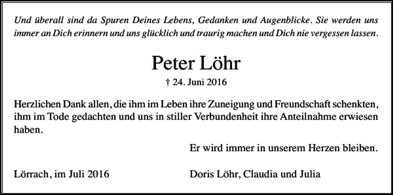 <p>Und überall sind da Spuren Deines Lebens, Gedanken und Augenblicke. Sie werden uns<br />immer an Dich erinnern und uns glücklich und traurig machen und Dich nie vergessen lassen.</p><p>Peter Löhr<br />† 24. Juni 2016</p><p>Herzlichen Dank allen, die ihm im Leben ihre Zuneigung und Freundschaft schenkten,<br />ihm im Tode gedachten und uns in stiller Verbundenheit ihre Anteilnahme erwiesen<br />haben.<br />Er wird immer in unserem Herzen bleiben.<br />Lörrach, im Juli 2016</p><p>Doris Löhr, Claudia und Julia</p>