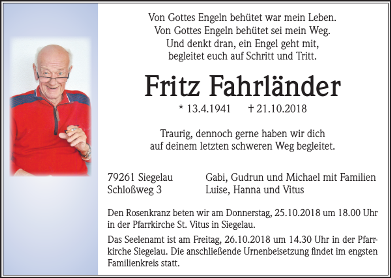 <p>Von Gottes Engeln behütet war mein Leben.<br />Von Gottes Engeln behütet sei mein Weg.<br />Und denkt dran, ein Engel geht mit,<br />begleitet euch auf Schritt und Tritt.</p><p>Fritz Fahrländer<br />* 13.4.1941</p><p>† 21.10.2018</p><p>Traurig, dennoch gerne haben wir dich<br />auf deinem letzten schweren Weg begleitet.<br />79261 Siegelau<br />Schloßweg 3</p><p>Gabi, Gudrun und Michael mit Familien<br />Luise, Hanna und Vitus</p><p>Den Rosenkranz beten wir am Donnerstag, 25.10.2018 um 18.00 Uhr<br />in der Pfarrkirche St. Vitus in Siegelau.<br />Das Seelenamt ist am Freitag, 26.10.2018 um 14.30 Uhr in der Pfarrkirche Siegelau. Die anschließende Urnenbeisetzung findet im engsten<br />Familienkreis statt.</p>