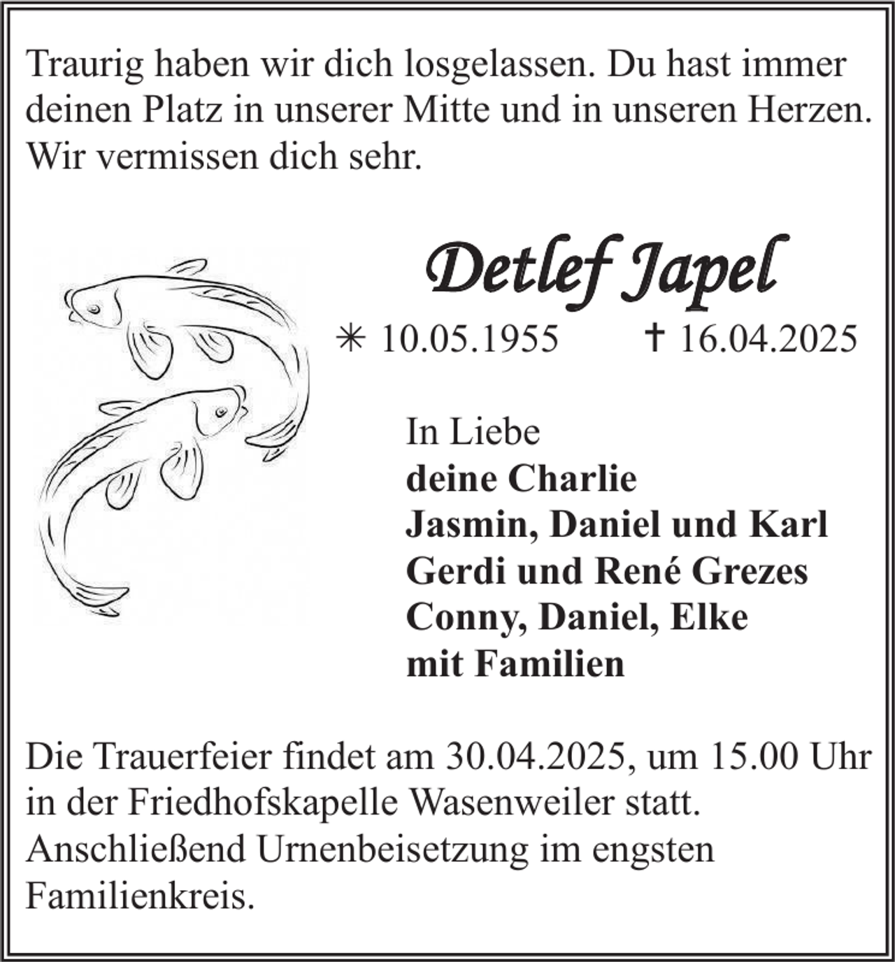 <p>Traurig haben wir dich losgelassen. Du hast immer<br />deinen Platz in unserer Mitte und in unseren Herzen.<br />Wir vermissen dich sehr.</p><p>Detlef Japel</p><p> 10.05.1955</p><p> 16.04.2025</p><p>In Liebe<br />deine Charlie<br />Jasmin, Daniel und Karl<br />Gerdi und René Grezes<br />Conny, Daniel, Elke<br />mit Familien<br />Die Trauerfeier findet am 30.04.2025, um 15.00 Uhr<br />in der Friedhofskapelle Wasenweiler statt.<br />Anschließend Urnenbeisetzung im engsten<br />Familienkreis.</p>