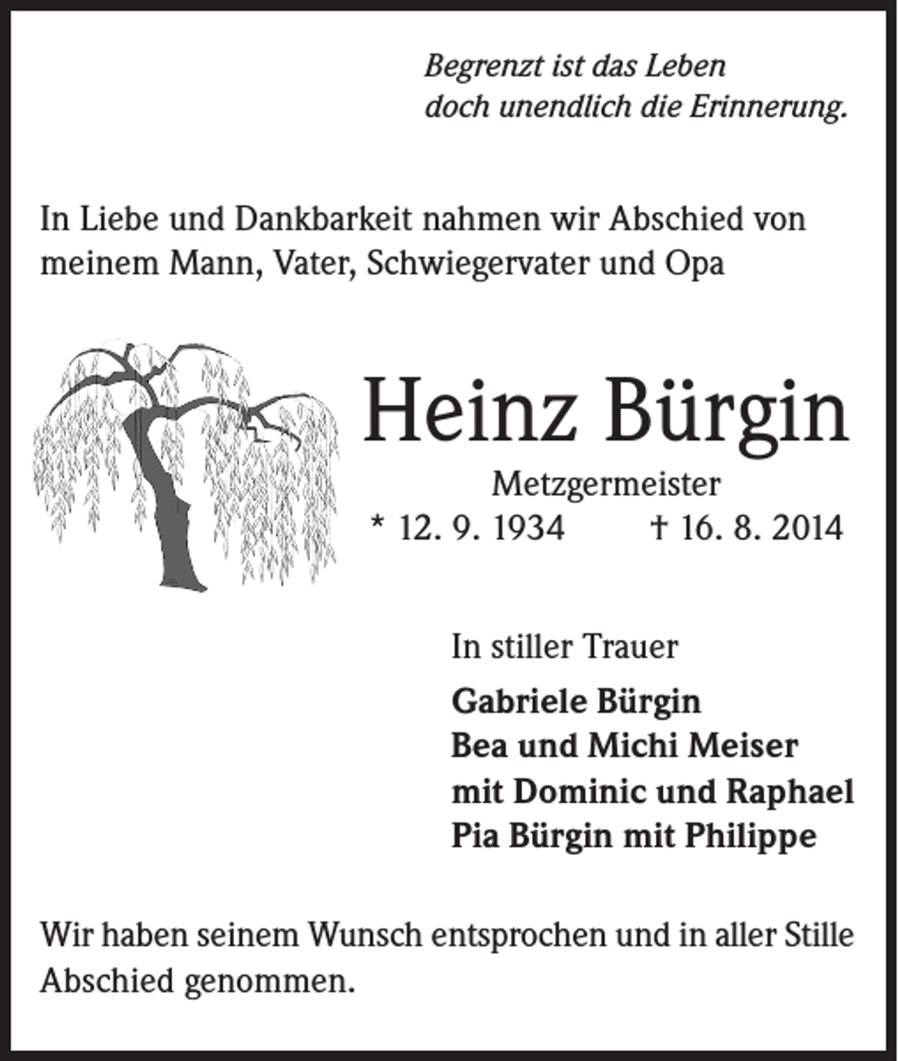 <p>Begrenzt ist das Leben<br />doch unendlich die Erinnerung.</p><p>In Liebe und Dankbarkeit nahmen wir Abschied von<br />meinem Mann, Vater, Schwiegervater und Opa</p><p>Heinz Bürgin<br />Metzgermeister<br />* 12. 9. 1934<br />† 16. 8. 2014</p><p>In stiller Trauer<br />Gabriele Bürgin<br />Bea und Michi Meiser<br />mit Dominic und Raphael<br />Pia Bürgin mit Philippe</p><p>Wir haben seinem Wunsch entsprochen und in aller Stille<br />Abschied genommen.</p>