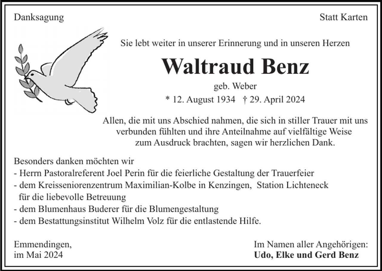 <p>Danksagung</p><p>Statt Karten<br />Sie lebt weiter in unserer Erinnerung und in unseren Herzen</p><p>Waltraud Benz<br />geb. Weber<br />* 12. August 1934 † 29. April 2024<br />Allen, die mit uns Abschied nahmen, die sich in stiller Trauer mit uns<br />verbunden fühlten und ihre Anteilnahme auf vielfältige Weise<br />zum Ausdruck brachten, sagen wir herzlichen Dank.<br />Besonders danken möchten wir<br />- Herrn Pastoralreferent Joel Perin für die feierliche Gestaltung der Trauerfeier<br />- dem Kreisseniorenzentrum Maximilian-Kolbe in Kenzingen, Station Lichteneck<br />für die liebevolle Betreuung<br />- dem Blumenhaus Buderer für die Blumengestaltung<br />- dem Bestattungsinstitut Wilhelm Volz für die entlastende Hilfe.<br />Emmendingen,<br />im Mai 2024</p><p>Im Namen aller Angehörigen:<br />Udo, Elke und Gerd Benz</p>