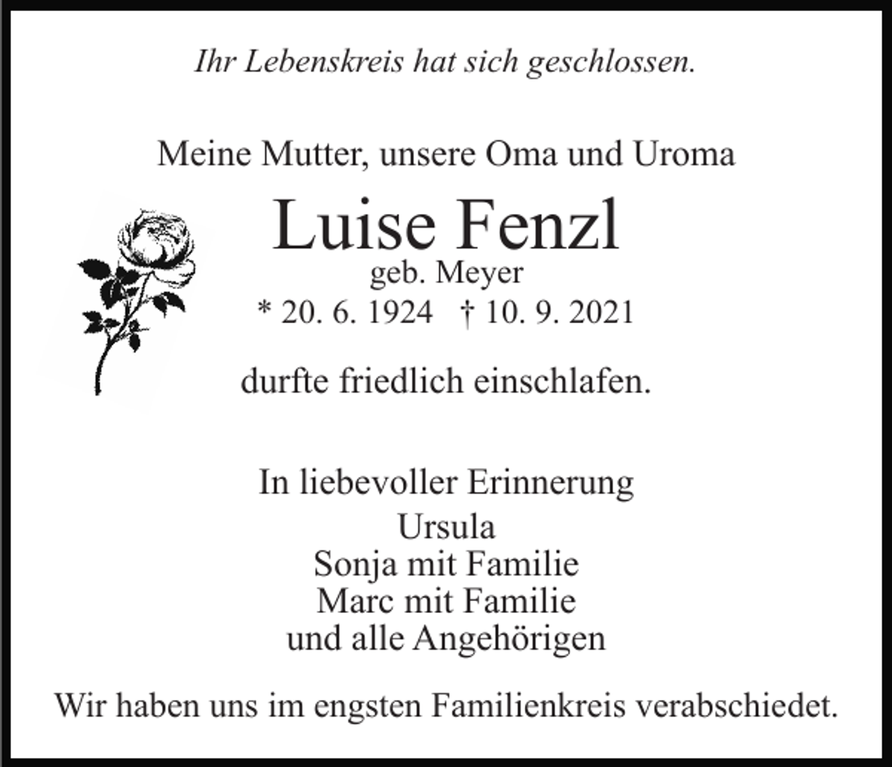 <p>Ihr Lebenskreis hat sich geschlossen.</p><p>Meine Mutter, unsere Oma und Uroma</p><p>Luise<br />Fenzl<br />geb. Meyer<br />* 20. 6. 1924 † 10. 9. 2021</p><p>durfte friedlich einschlafen.<br />In liebevoller Erinnerung<br />Ursula<br />Sonja mit Familie<br />Marc mit Familie<br />und alle Angehörigen<br />Wir haben uns im engsten Familienkreis verabschiedet.</p>