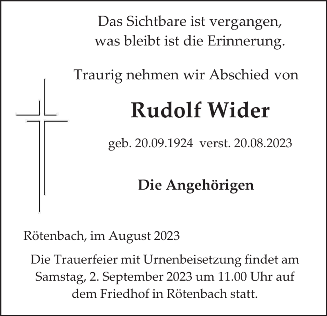 <p>Das Sichtbare ist vergangen,<br />was bleibt ist die Erinnerung.<br />Traurig nehmen wir Abschied von</p><p>Rudolf Wider<br />geb. 20.09.1924 verst. 20.08.2023</p><p>Die Angehörigen</p><p>Rötenbach, im August 2023<br />Die Trauerfeier mit Urnenbeisetzung findet am<br />Samstag, 2. September 2023 um 11.00 Uhr auf<br />dem Friedhof in Rötenbach statt.</p>