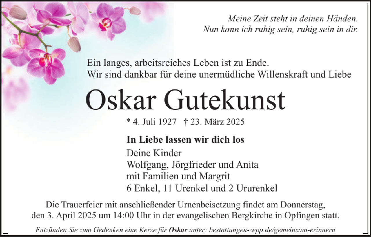 <p>Meine Zeit steht in deinen Händen.<br />Nun kann ich ruhig sein, ruhig sein in dir.</p><p>Ein langes, arbeitsreiches Leben ist zu Ende.<br />Wir sind dankbar für deine unermüdliche Willenskraft und Liebe</p><p>Oskar Gutekunst<br />* 4. Juli 1927 † 23. März 2025</p><p>In Liebe lassen wir dich los<br />Deine Kinder<br />Wolfgang, Jörgfrieder und Anita<br />mit Familien und Margrit<br />6 Enkel, 11 Urenkel und 2 Ururenkel<br />Die Trauerfeier mit anschließender Urnenbeisetzung findet am Donnerstag,<br />den 3. April 2025 um 14:00 Uhr in der evangelischen Bergkirche in Opfingen statt.<br />Entzünden Sie zum Gedenken eine Kerze für Oskar unter: bestattungen-zepp.de/gemeinsam-erinnern</p>