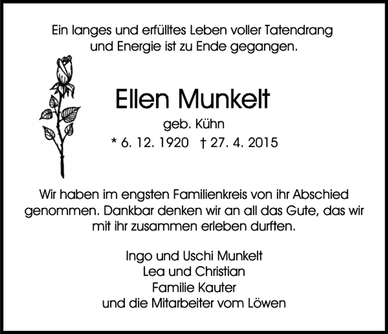 <p>Ein langes und erfülltes Leben voller Tatendrang<br />und Energie ist zu Ende gegangen.</p><p>geb. Kühn<br />* 6. 12. 1920 † 27. 4. 2015</p><p>Wir haben im engsten Familienkreis von ihr Abschied<br />genommen. Dankbar denken wir an all das Gute, das wir<br />mit ihr zusammen erleben durften.<br />Ingo und Uschi Munkelt<br />Lea und Christian<br />Familie Kauter<br />und die Mitarbeiter vom Löwen</p>