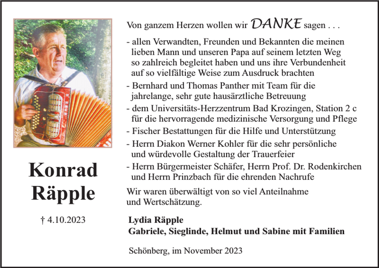 <p>Von ganzem Herzen wollen wir DANKE sagen . . .</p><p>Konrad<br />Räpple<br />† 4.10.2023</p><p>- allen Verwandten, Freunden und Bekannten die meinen<br />lieben Mann und unseren Papa auf seinem letzten Weg<br />so zahlreich begleitet haben und uns ihre Verbundenheit<br />auf so vielfältige Weise zum Ausdruck brachten<br />- Bernhard und Thomas Panther mit Team für die<br />jahrelange, sehr gute hausärztliche Betreuung<br />- dem Universitäts-Herzzentrum Bad Krozingen, Station 2 c<br />für die hervorragende medizinische Versorgung und Pflege<br />- Fischer Bestattungen für die Hilfe und Unterstützung<br />- Herrn Diakon Werner Kohler für die sehr persönliche<br />und würdevolle Gestaltung der Trauerfeier<br />- Herrn Bürgermeister Schäfer, Herrn Prof. Dr. Rodenkirchen<br />und Herrn Prinzbach für die ehrenden Nachrufe<br />Wir waren überwältigt von so viel Anteilnahme<br />und Wertschätzung.<br />Lydia Räpple<br />Gabriele, Sieglinde, Helmut und Sabine mit Familien<br />Schönberg, im November 2023</p>