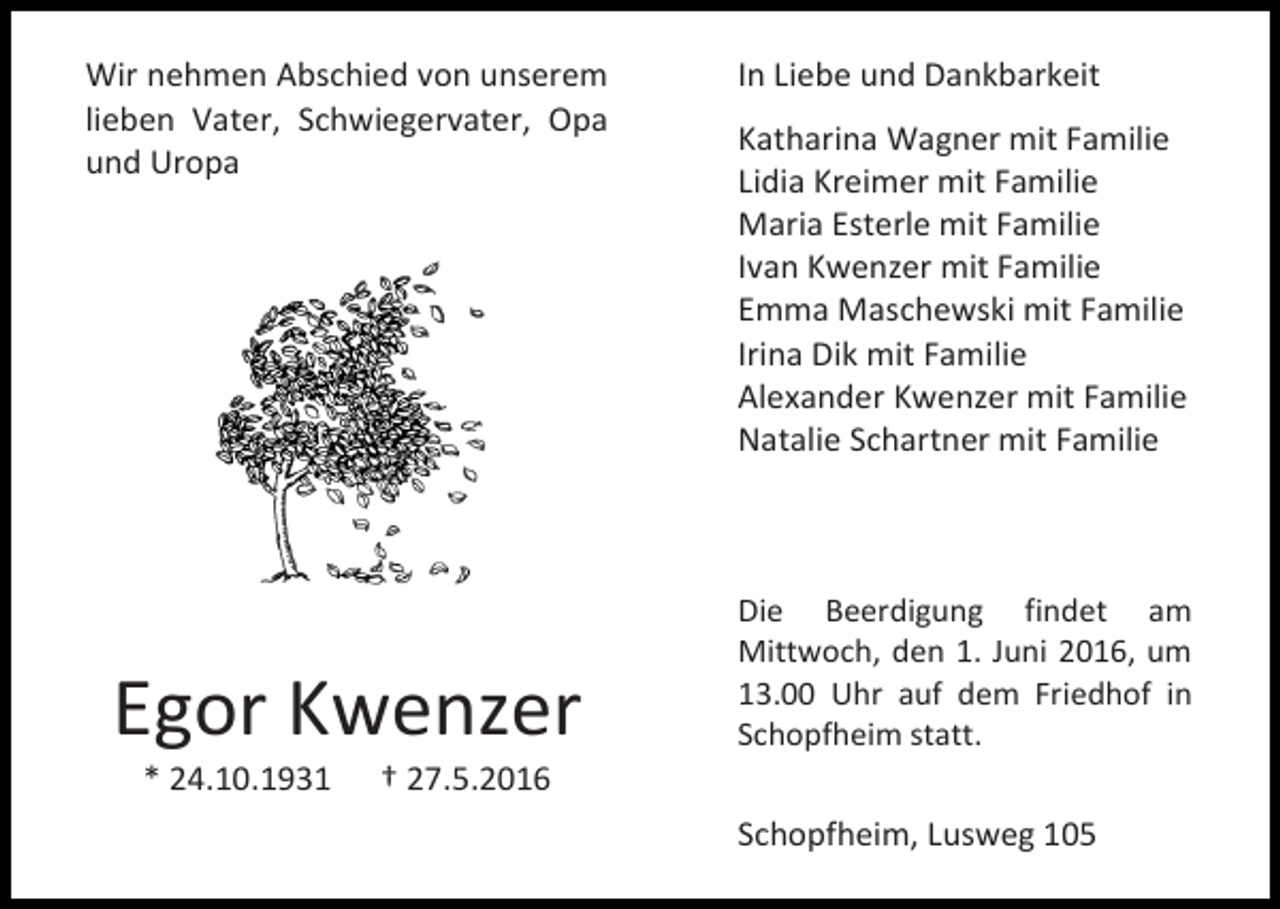 <p>Wir nehmen Abschied von unserem<br />lieben Vater, Schwiegervater, Opa<br />und Uropa</p><p>Egor Kwenzer<br />* 24.10.1931</p><p>In Liebe und Dankbarkeit<br />Katharina Wagner mit Familie<br />Lidia Kreimer mit Familie<br />Maria Esterle mit Familie<br />Ivan Kwenzer mit Familie<br />Emma Maschewski mit Familie<br />Irina Dik mit Familie<br />Alexander Kwenzer mit Familie<br />Natalie Schartner mit Familie</p><p>Die Beerdigung findet am<br />Mittwoch, den 1. Juni 2016, um<br />13.00 Uhr auf dem Friedhof in<br />Schopfheim statt.</p><p>† 27.5.2016<br />Schopfheim, Lusweg 105</p>