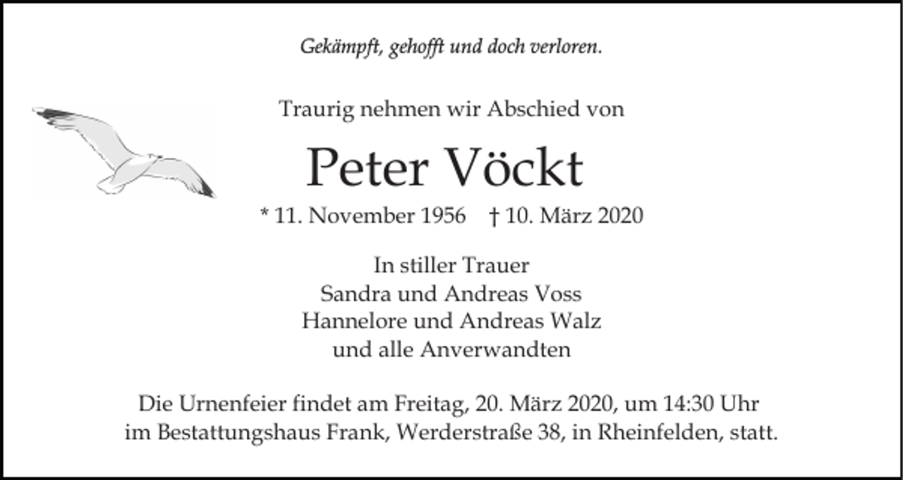 <p>Gekämpft, gehofft und doch verloren.</p><p>Traurig nehmen wir Abschied von</p><p>Peter Vöckt<br />* 11. November 1956</p><p>† 10. März 2020</p><p>In stiller Trauer<br />Sandra und Andreas Voss<br />Hannelore und Andreas Walz<br />und alle Anverwandten<br />Die Urnenfeier findet am Freitag, 20. März 2020, um 14:30 Uhr<br />im Bestattungshaus Frank, Werderstraße 38, in Rheinfelden, statt.</p>