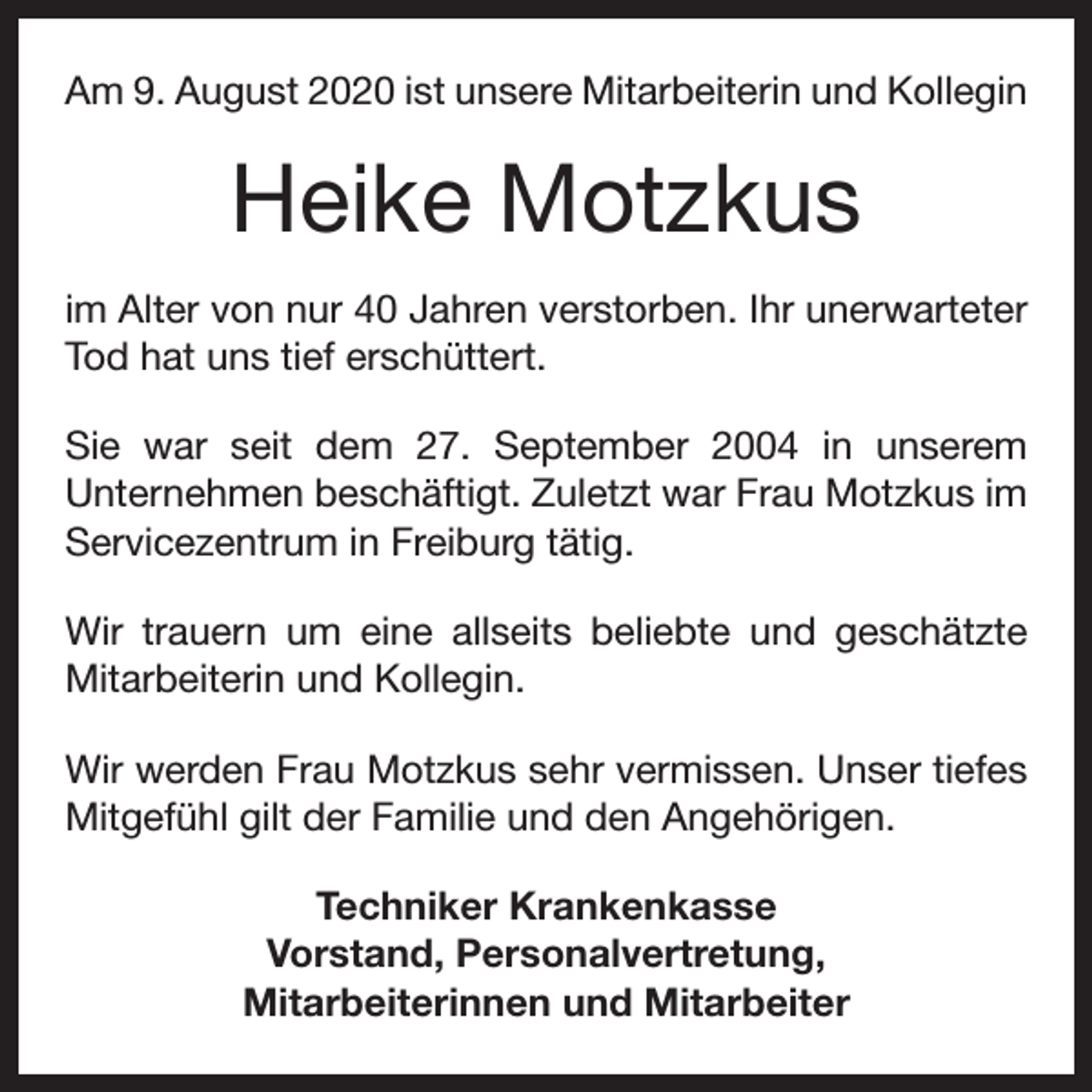 <p>Am 9. August 2020 ist unsere Mitarbeiterin und Kollegin</p><p>Heike Motzkus<br />im Alter von nur 40 Jahren verstorben. Ihr unerwarteter<br />Tod hat uns tief erschüttert.<br />Sie war seit dem 27. September 2004 in unserem<br />­Unternehmen beschäftigt. Zuletzt war Frau Motzkus im<br />Service­zentrum in Freiburg tätig.<br />Wir trauern um eine allseits beliebte und geschätzte<br />­Mitarbeiterin und Kollegin.<br />Wir werden Frau Motzkus sehr vermissen. Unser tiefes<br />Mitgefühl gilt der Familie und den Angehörigen.<br />Techniker Krankenkasse<br />Vorstand, Personalvertretung,<br />Mitarbeiterinnen und Mitarbeiter</p>