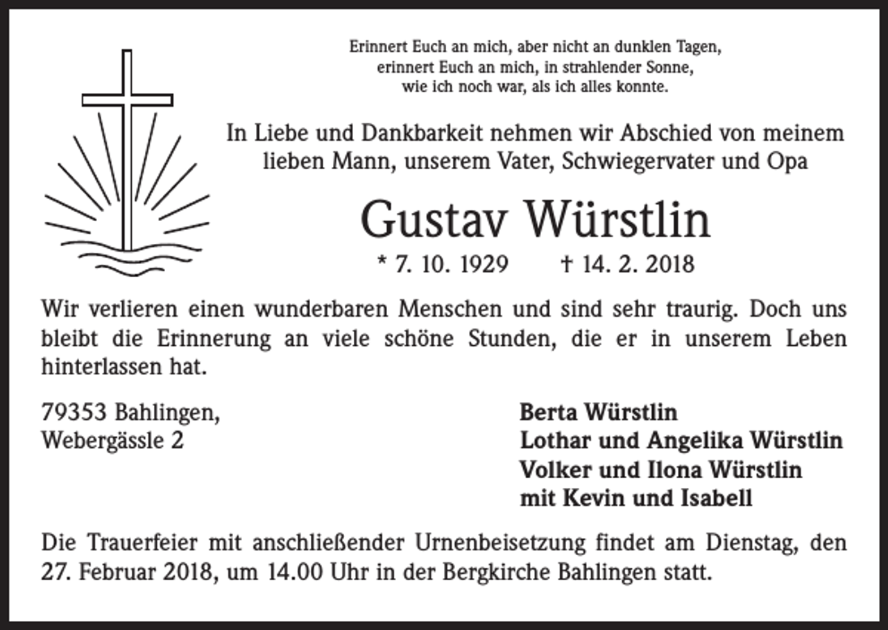 <p>Erinnert Euch an mich, aber nicht an dunklen Tagen,<br />erinnert Euch an mich, in strahlender Sonne,<br />wie ich noch war, als ich alles konnte.</p><p>In Liebe und Dankbarkeit nehmen wir Abschied von meinem<br />lieben Mann, unserem Vater, Schwiegervater und Opa</p><p>Gustav Würstlin<br />* 7. 10. 1929 † 14. 2. 2018</p><p>Wir verlieren einen wunderbaren Menschen und sind sehr traurig. Doch uns<br />bleibt die Erinnerung an viele schöne Stunden, die er in unserem Leben<br />hinterlassen hat.<br />79353 Bahlingen,<br />Webergässle 2</p><p>Berta Würstlin<br />Lothar und Angelika Würstlin<br />Volker und Ilona Würstlin<br />mit Kevin und Isabell</p><p>Die Trauerfeier mit anschließender Urnenbeisetzung findet am Dienstag, den<br />27. Februar 2018, um 14.00 Uhr in der Bergkirche Bahlingen statt.</p>