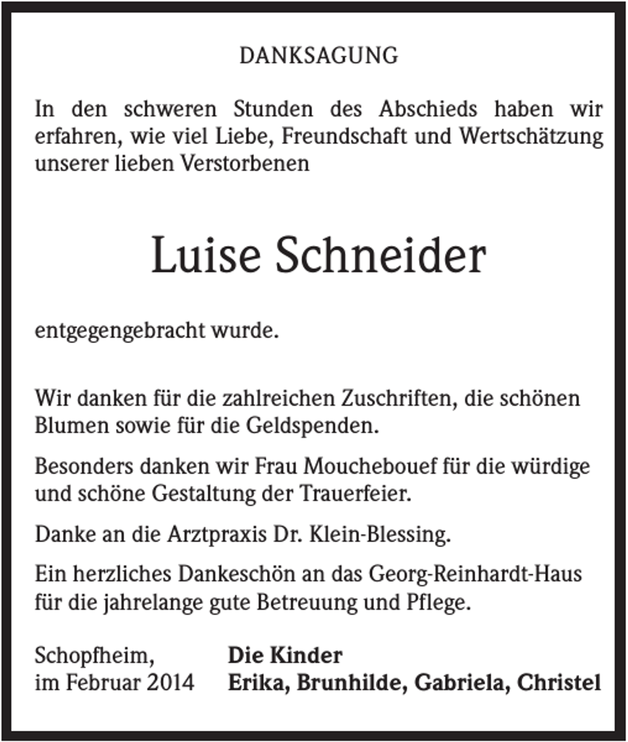 <p>DANKSAGUNG<br />In den schweren Stunden des Abschieds haben wir<br />erfahren, wie viel Liebe, Freundschaft und Wertschätzung<br />unserer lieben Verstorbenen</p><p>Luise Schneider<br />entgegengebracht wurde.<br />Wir danken für die zahlreichen Zuschriften, die schönen<br />Blumen sowie für die Geldspenden.<br />Besonders danken wir Frau Mouchebouef für die würdige<br />und schöne Gestaltung der Trauerfeier.<br />Danke an die Arztpraxis Dr. Klein-Blessing.<br />Ein herzliches Dankeschön an das Georg-Reinhardt-Haus<br />für die jahrelange gute Betreuung und Pflege.<br />Schopfheim,<br />im Februar 2014</p><p>Die Kinder<br />Erika, Brunhilde, Gabriela, Christel</p>