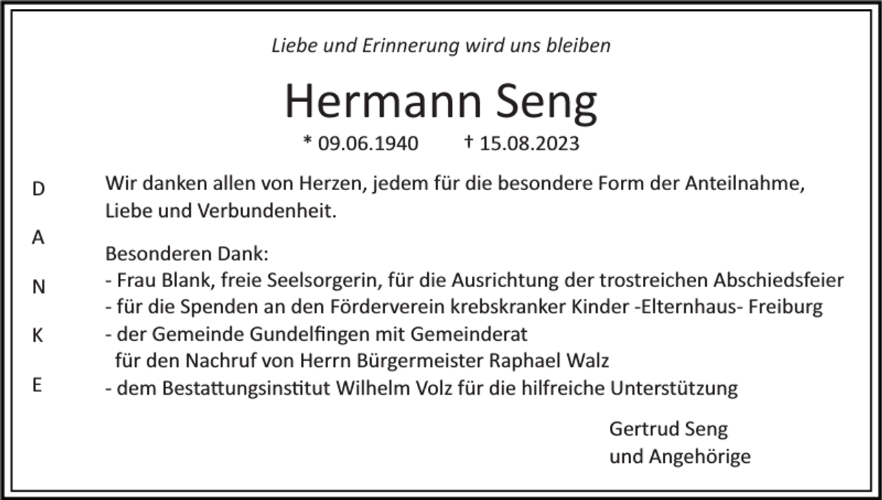 <p>Liebe und Erinnerung wird uns bleiben</p><p>Hermann Seng<br />* 09.06.1940<br />D<br />A<br />N<br />K<br />E</p><p>† 15.08.2023</p><p>Wir danken allen von Herzen, jedem für die besondere Form der Anteilnahme,<br />Liebe und Verbundenheit.<br />Besonderen Dank:<br />­ Frau Blank, freie Seelsorgerin, für die Ausrichtung der trostreichen Abschiedsfeier<br />­ für die Spenden an den Förderverein krebskranker Kinder ­Elternhaus­ Freiburg<br />­ der Gemeinde Gundelﬁngen mit Gemeinderat<br />für den Nachruf von Herrn Bürgermeister Raphael Walz<br />­ dem Besta�ungsins�tut Wilhelm Volz für die hilfreiche Unterstützung<br />Gertrud Seng<br />und Angehörige</p>