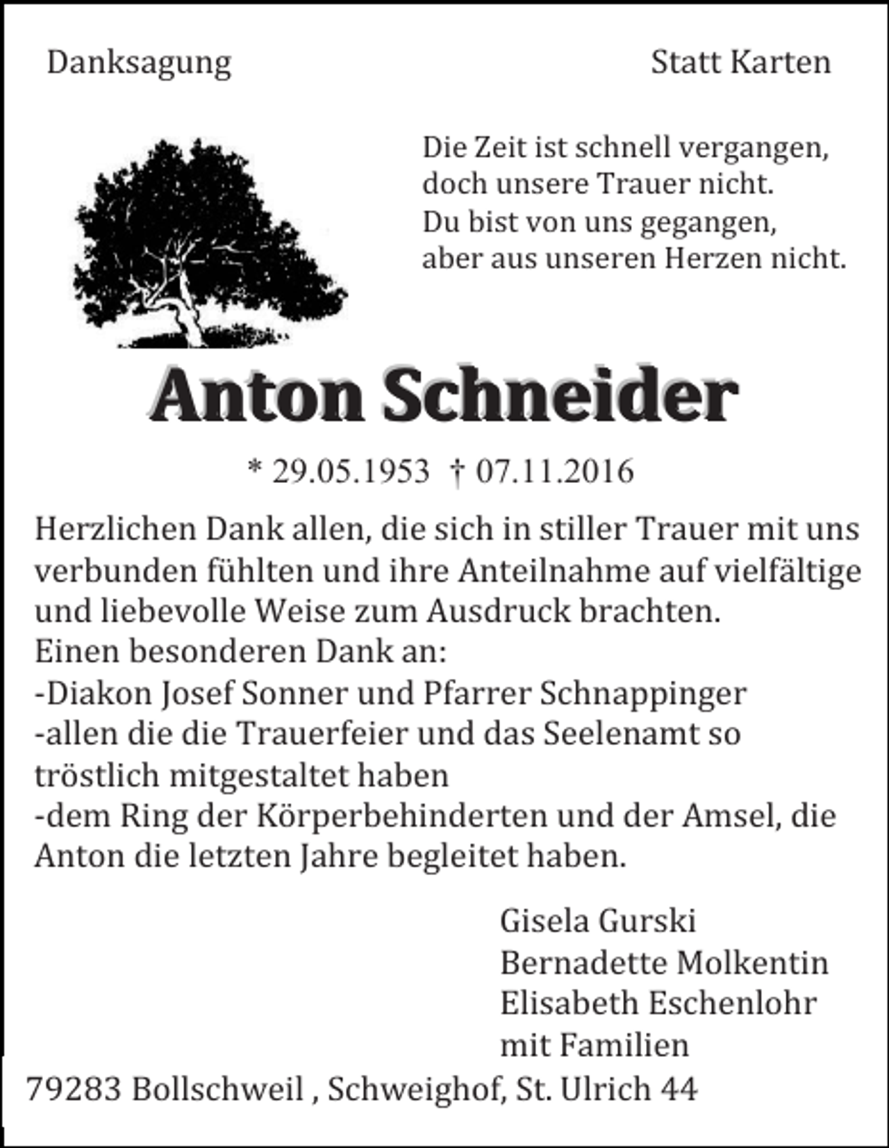 <p>Danksagung</p><p>Statt Karten<br />Die Zeit ist schnell vergangen,<br />doch unsere Trauer nicht.<br />Du bist von uns gegangen,<br />aber aus unseren Herzen nicht.</p><p>Anton Schneider<br />* 29.05.1953 † 07.11.2016<br />Herzlichen Dank allen, die sich in stiller Trauer mit uns<br />verbunden fühlten und ihre Anteilnahme auf vielfältige<br />und liebevolle Weise zum Ausdruck brachten.<br />Einen besonderen Dank an:<br />-Diakon Josef Sonner und Pfarrer Schnappinger<br />-allen die die Trauerfeier und das Seelenamt so<br />tröstlich mitgestaltet haben<br />-dem Ring der Körperbehinderten und der Amsel, die<br />Anton die letzten Jahre begleitet haben.<br />Gisela Gurski<br />Bernadette Molkentin<br />Elisabeth Eschenlohr<br />mit Familien<br />79283 Bollschweil , Schweighof, St. Ulrich 44</p>