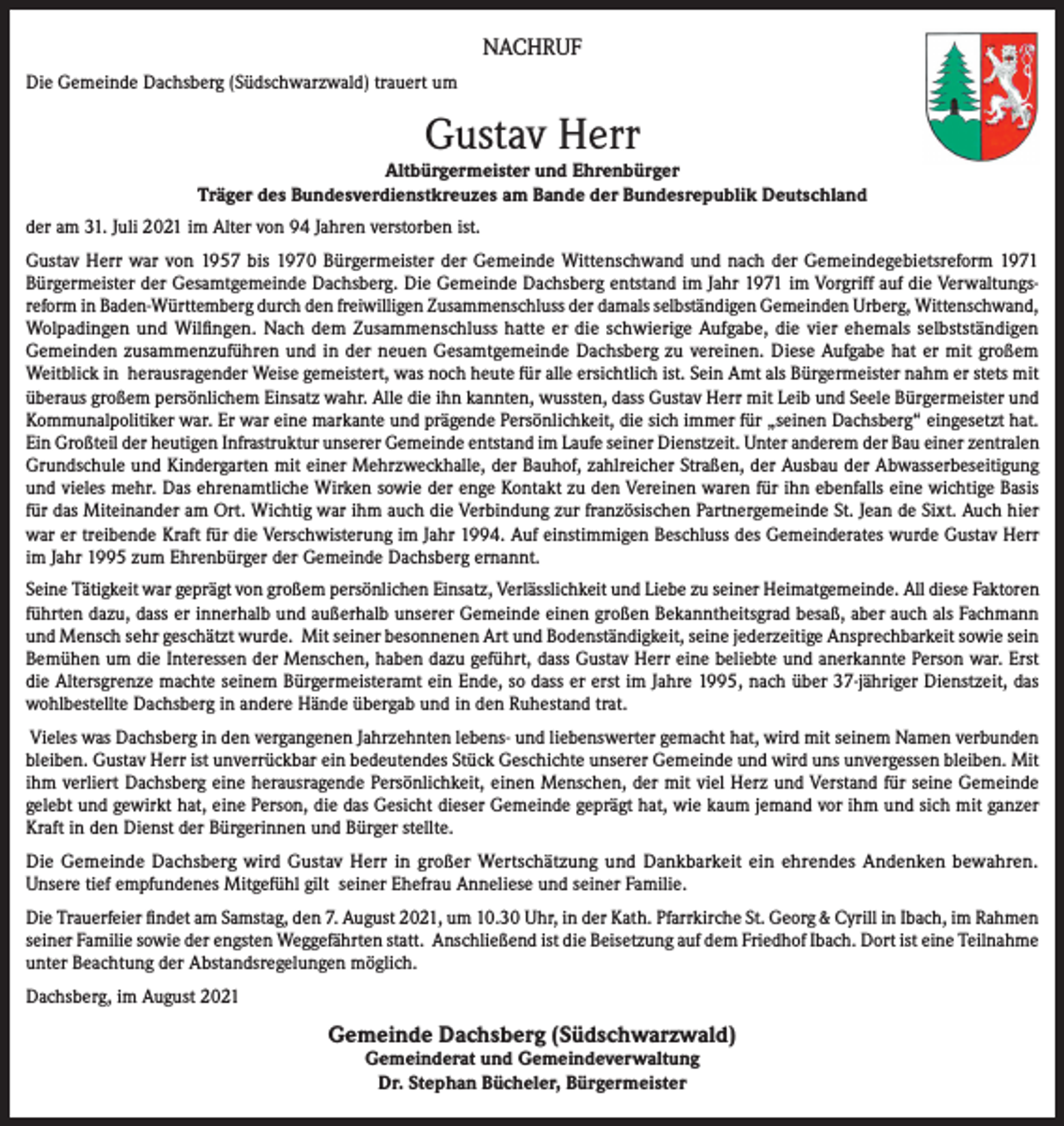 <p>NACHRUF<br />Die Gemeinde Dachsberg (Südschwarzwald) trauert um</p><p>Gustav Herr</p><p>Altbürgermeister und Ehrenbürger<br />Träger des Bundesverdienstkreuzes am Bande der Bundesrepublik Deutschland<br />der am 31. Juli 2021 im Alter von 94 Jahren verstorben ist.<br />Gustav Herr war von 1957 bis 1970 Bürgermeister der Gemeinde Wittenschwand und nach der Gemeindegebietsreform 1971<br />Bürgermeister der Gesamtgemeinde Dachsberg. Die Gemeinde Dachsberg entstand im Jahr 1971 im Vorgriff auf die Verwaltungsreform in Baden-Württemberg durch den freiwilligen Zusammenschluss der damals selbständigen Gemeinden Urberg, Wittenschwand,<br />Wolpadingen und Wilfingen. Nach dem Zusammenschluss hatte er die schwierige Aufgabe, die vier ehemals selbstständigen<br />Gemeinden zusammenzuführen und in der neuen Gesamtgemeinde Dachsberg zu vereinen. Diese Aufgabe hat er mit großem<br />Weitblick in herausragender Weise gemeistert, was noch heute für alle ersichtlich ist. Sein Amt als Bürgermeister nahm er stets mit<br />überaus großem persönlichem Einsatz wahr. Alle die ihn kannten, wussten, dass Gustav Herr mit Leib und Seele Bürgermeister und<br />Kommunalpolitiker war. Er war eine markante und prägende Persönlichkeit, die sich immer für „seinen Dachsberg“ eingesetzt hat.<br />Ein Großteil der heutigen Infrastruktur unserer Gemeinde entstand im Laufe seiner Dienstzeit. Unter anderem der Bau einer zentralen<br />Grundschule und Kindergarten mit einer Mehrzweckhalle, der Bauhof, zahlreicher Straßen, der Ausbau der Abwasserbeseitigung<br />und vieles mehr. Das ehrenamtliche Wirken sowie der enge Kontakt zu den Vereinen waren für ihn ebenfalls eine wichtige Basis<br />für das Miteinander am Ort. Wichtig war ihm auch die Verbindung zur französischen Partnergemeinde St. Jean de Sixt. Auch hier<br />war er treibende Kraft für die Verschwisterung im Jahr 1994. Auf einstimmigen Beschluss des Gemeinderates wurde Gustav Herr<br />im Jahr 1995 zum Ehrenbürger der Gemeinde Dachsberg ernannt.<br />Seine Tätigkeit war geprägt von großem persönlichen Einsatz, Verlässlichkeit und Liebe zu seiner Heimatgemeinde. All diese Faktoren<br />führten dazu, dass er innerhalb und außerhalb unserer Gemeinde einen großen Bekanntheitsgrad besaß, aber auch als Fachmann<br />und Mensch sehr geschätzt wurde. Mit seiner besonnenen Art und Bodenständigkeit, seine jederzeitige Ansprechbarkeit sowie sein<br />Bemühen um die Interessen der Menschen, haben dazu geführt, dass Gustav Herr eine beliebte und anerkannte Person war. Erst<br />die Altersgrenze machte seinem Bürgermeisteramt ein Ende, so dass er erst im Jahre 1995, nach über 37-jähriger Dienstzeit, das<br />wohlbestellte Dachsberg in andere Hände übergab und in den Ruhestand trat.<br />Vieles was Dachsberg in den vergangenen Jahrzehnten lebens- und liebenswerter gemacht hat, wird mit seinem Namen verbunden<br />bleiben. Gustav Herr ist unverrückbar ein bedeutendes Stück Geschichte unserer Gemeinde und wird uns unvergessen bleiben. Mit<br />ihm verliert Dachsberg eine herausragende Persönlichkeit, einen Menschen, der mit viel Herz und Verstand für seine Gemeinde<br />gelebt und gewirkt hat, eine Person, die das Gesicht dieser Gemeinde geprägt hat, wie kaum jemand vor ihm und sich mit ganzer<br />Kraft in den Dienst der Bürgerinnen und Bürger stellte.<br />Die Gemeinde Dachsberg wird Gustav Herr in großer Wertschätzung und Dankbarkeit ein ehrendes Andenken bewahren.<br />Unsere tief empfundenes Mitgefühl gilt seiner Ehefrau Anneliese und seiner Familie.<br />Die Trauerfeier findet am Samstag, den 7. August 2021, um 10.30 Uhr, in der Kath. Pfarrkirche St. Georg &amp; Cyrill in Ibach, im Rahmen<br />seiner Familie sowie der engsten Weggefährten statt. Anschließend ist die Beisetzung auf dem Friedhof Ibach. Dort ist eine Teilnahme<br />unter Beachtung der Abstandsregelungen möglich.<br />Dachsberg, im August 2021</p><p>Gemeinde Dachsberg (Südschwarzwald)<br />Gemeinderat und Gemeindeverwaltung<br />Dr. Stephan Bücheler, Bürgermeister</p>