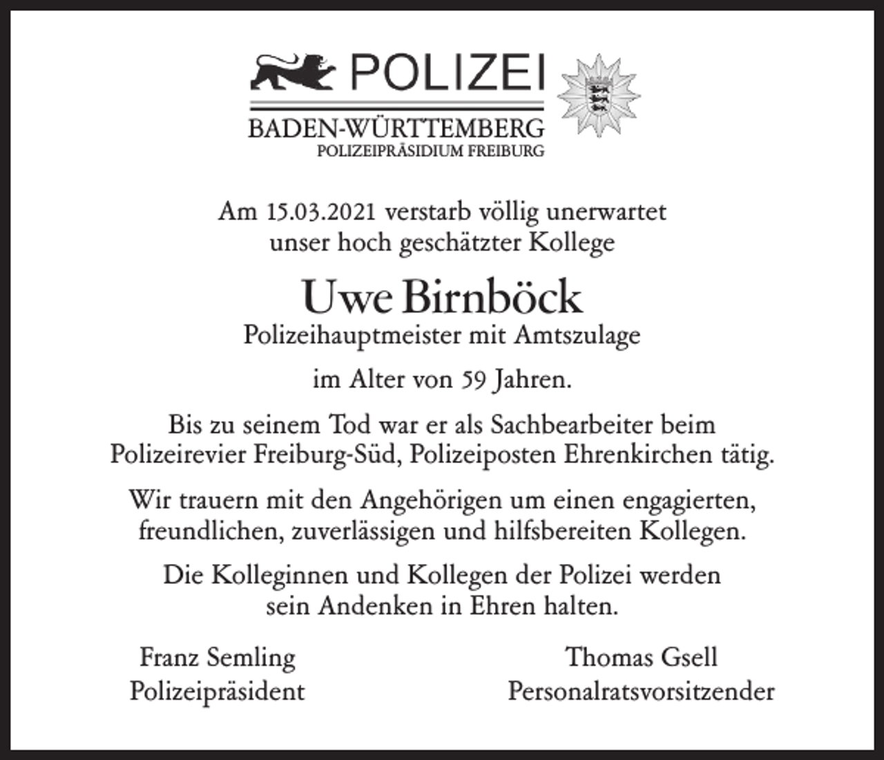 <p>BADEN-WÜRTTEMBERG<br />POLIZEIPRÄSIDIUM FREIBURG</p><p>Am 15.03.2021 verstarb völlig unerwartet<br />unser hoch geschätzter Kollege</p><p>Uwe Birnböck</p><p>Polizeihauptmeister mit Amtszulage<br />im Alter von 59 Jahren.<br />Bis zu seinem Tod war er als Sachbearbeiter beim<br />Polizeirevier Freiburg-Süd, Polizeiposten Ehrenkirchen tätig.<br />Wir trauern mit den Angehörigen um einen engagierten,<br />freundlichen, zuverlässigen und hilfsbereiten Kollegen.<br />Die Kolleginnen und Kollegen der Polizei werden<br />sein Andenken in Ehren halten.<br />Franz Semling<br />Polizeipräsident</p><p>Thomas Gsell<br />Personalratsvorsitzender</p>