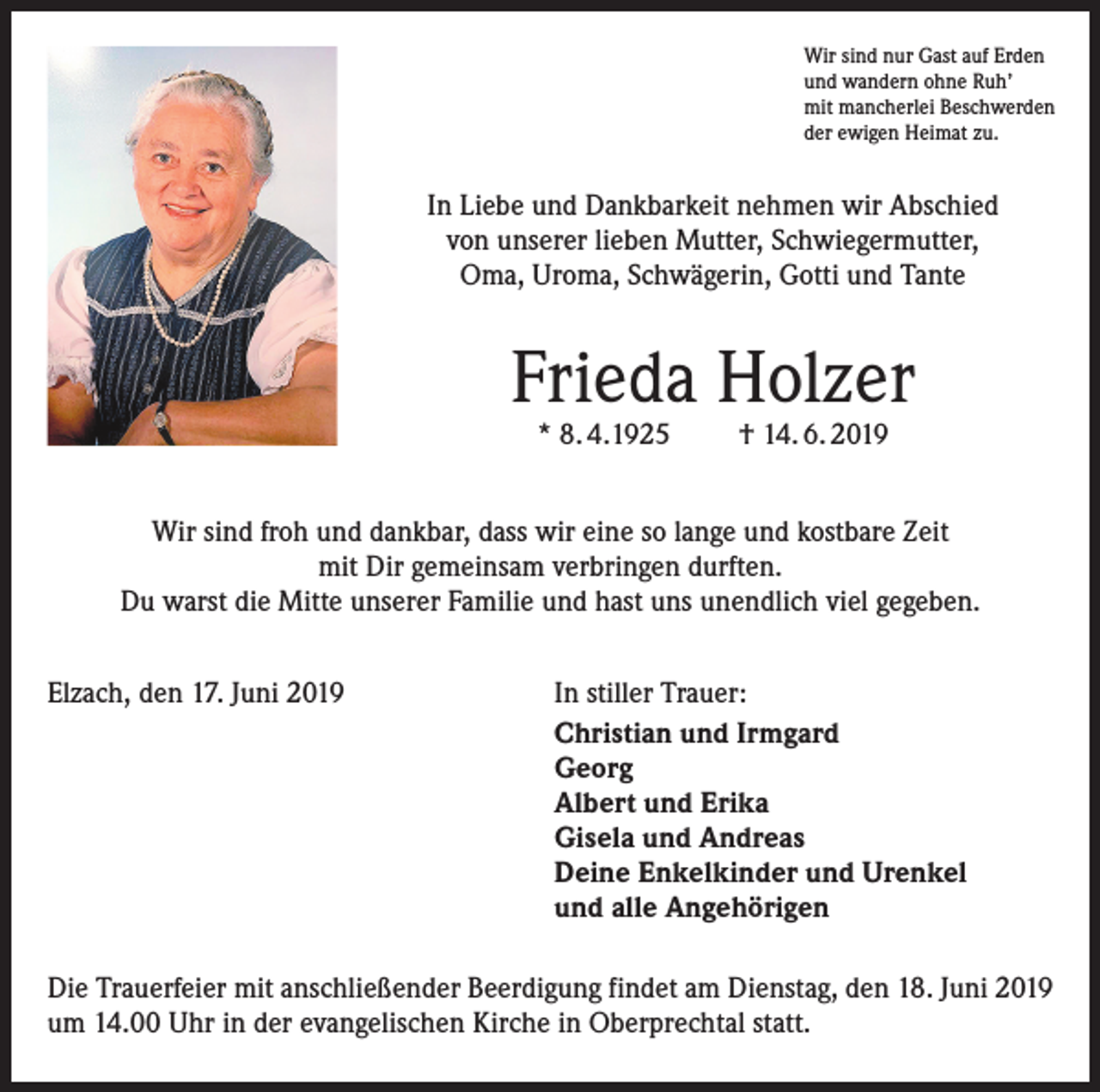 <p>Wir sind nur Gast auf Erden<br />und wandern ohne Ruh’<br />mit mancherlei Beschwerden<br />der ewigen Heimat zu.</p><p>In Liebe und Dankbarkeit nehmen wir Abschied<br />von unserer lieben Mutter, Schwiegermutter,<br />Oma, Uroma, Schwägerin, Gotti und Tante</p><p>Frieda Holzer<br />* 8. 4.1925</p><p>† 14. 6. 2019</p><p>Wir sind froh und dankbar, dass wir eine so lange und kostbare Zeit<br />mit Dir gemeinsam verbringen durften.<br />Du warst die Mitte unserer Familie und hast uns unendlich viel gegeben.<br />Elzach, den 17. Juni 2019</p><p>In stiller Trauer:<br />Christian und Irmgard<br />Georg<br />Albert und Erika<br />Gisela und Andreas<br />Deine Enkelkinder und Urenkel<br />und alle Angehörigen</p><p>Die Trauerfeier mit anschließender Beerdigung findet am Dienstag, den 18. Juni 2019<br />um 14.00 Uhr in der evangelischen Kirche in Oberprechtal statt.</p>