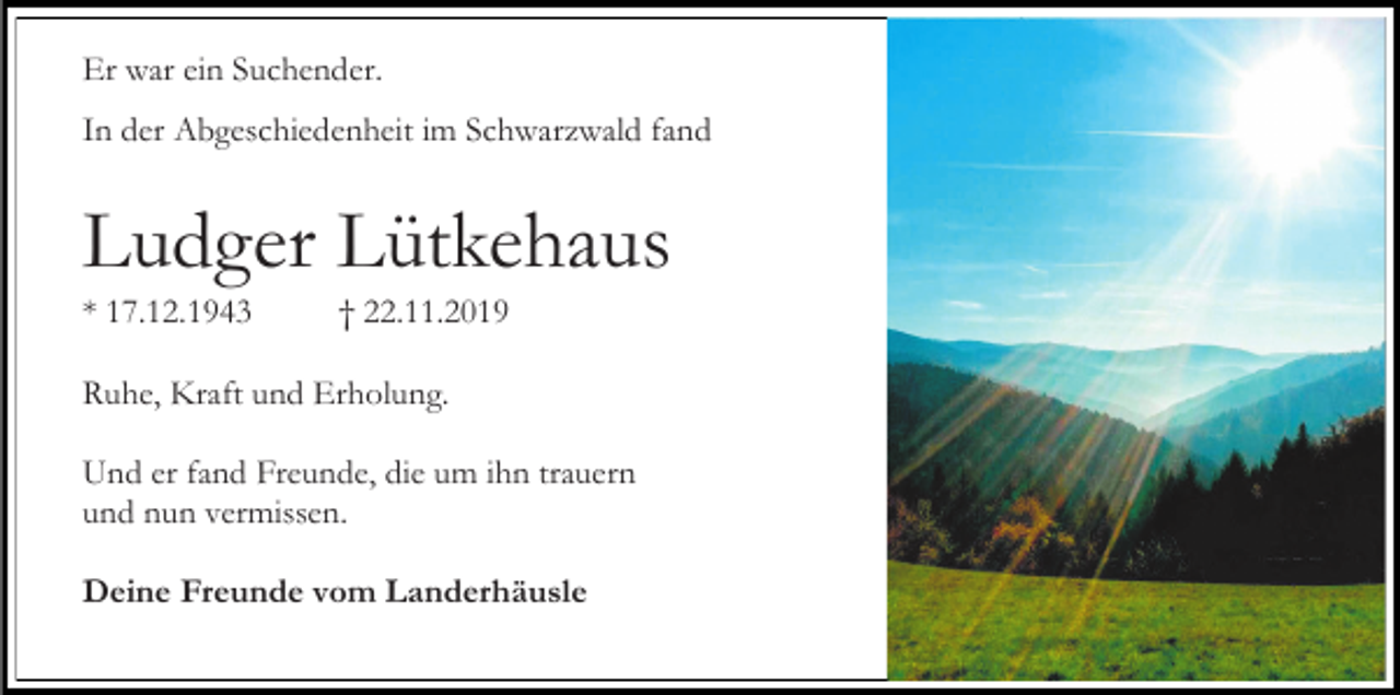 <p>Er war ein Suchender.<br />In der Abgeschiedenheit im Schwarzwald fand</p><p>Ludger Lütkehaus<br />* 17.12.1943</p><p>† 22.11.2019</p><p>Ruhe, Kraft und Erholung.<br />Und er fand Freunde, die um ihn trauern<br />und nun vermissen.<br />Deine Freunde vom Landerhäusle</p>