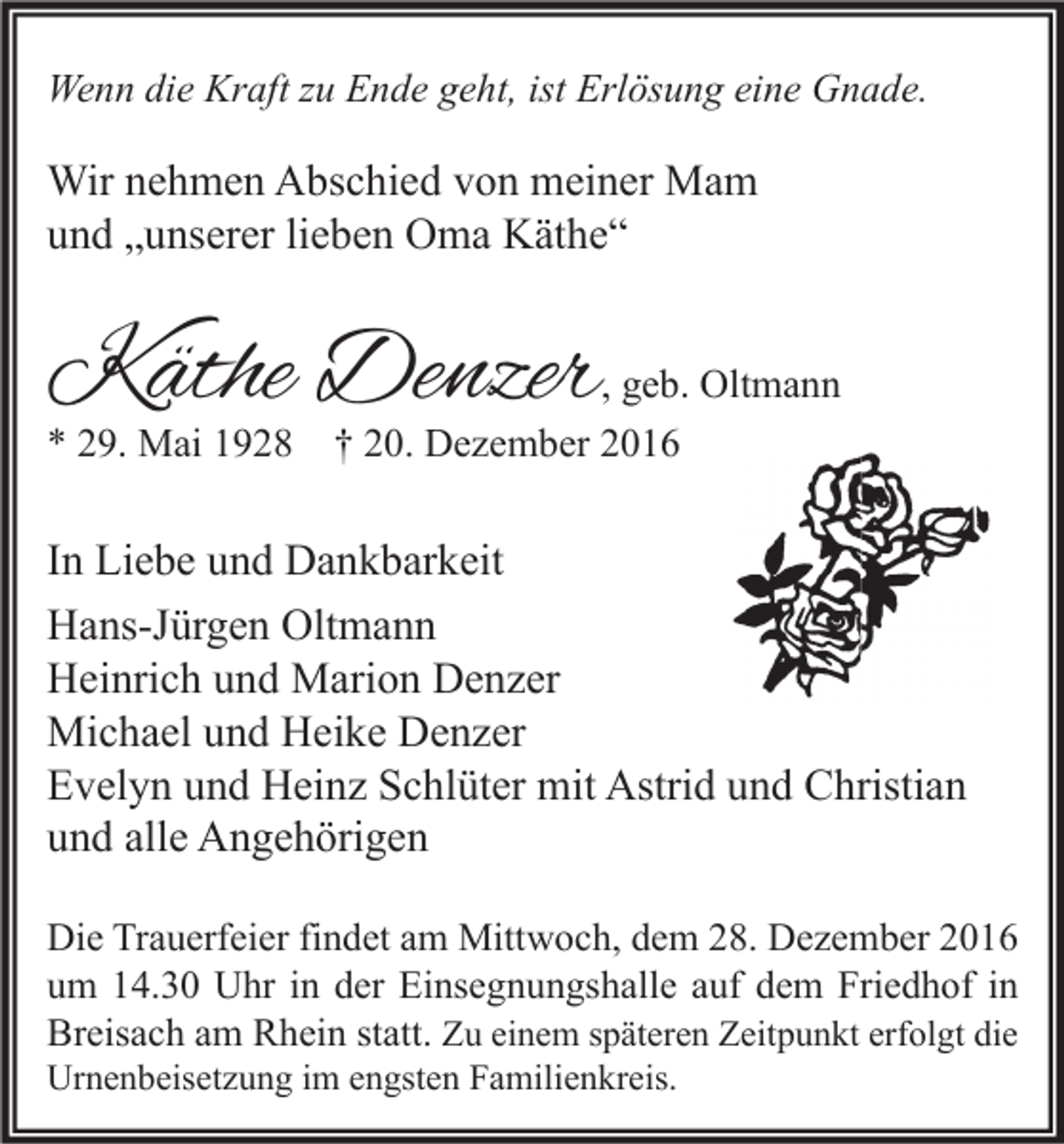 <p>Wenn die Kraft zu Ende geht, ist Erlösung eine Gnade.</p><p>Wir nehmen Abschied von meiner Mam<br />und „unserer lieben Oma Käthe“</p><p>Käthe Denzer</p><p>, geb. Oltmann</p><p>* 29. Mai 1928 † 20. Dezember 2016</p><p>In Liebe und Dankbarkeit<br />Hans-Jürgen Oltmann<br />Heinrich und Marion Denzer<br />Michael und Heike Denzer<br />Evelyn und Heinz Schlüter mit Astrid und Christian<br />und alle Angehörigen<br />Die Trauerfeier findet am Mittwoch, dem 28. Dezember 2016<br />um 14.30 Uhr in der Einsegnungshalle auf dem Friedhof in<br />Breisach am Rhein statt. Zu einem späteren Zeitpunkt erfolgt die<br />Urnenbeisetzung im engsten Familienkreis.</p>