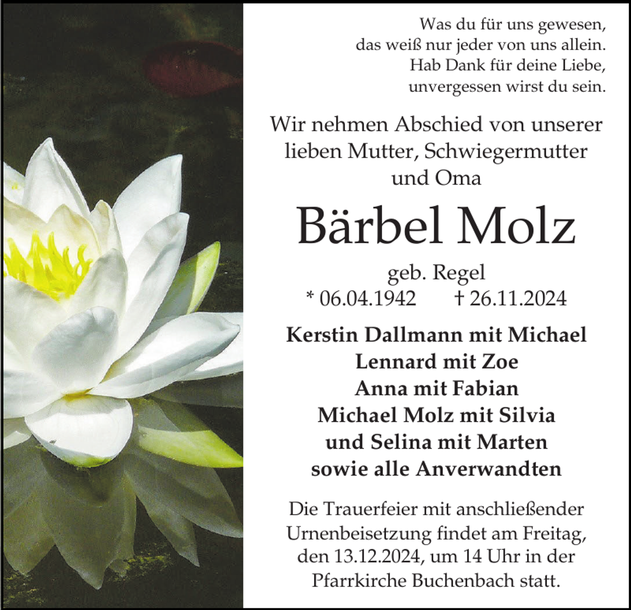 <p>Was du für uns gewesen,<br />das weiß nur jeder von uns allein.<br />Hab Dank für deine Liebe,<br />unvergessen wirst du sein.</p><p>Wir nehmen Abschied von unserer<br />lieben Mutter, Schwiegermutter<br />und Oma</p><p>Bärbel Molz<br />geb. Regel<br />* 06.04.1942<br />† 26.11.2024<br />Kerstin Dallmann mit Michael<br />Lennard mit Zoe<br />Anna mit Fabian<br />Michael Molz mit Silvia<br />und Selina mit Marten<br />sowie alle Anverwandten<br />Die Trauerfeier mit anschließender<br />Urnenbeisetzung findet am Freitag,<br />den 13.12.2024, um 14 Uhr in der<br />Pfarrkirche Buchenbach statt.</p>
