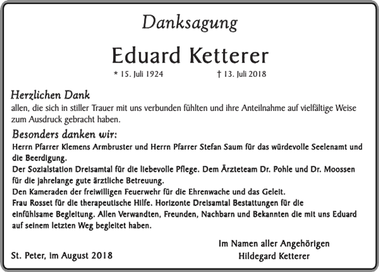 <p>Danksagung</p><p>Eduard Ketterer<br />* 15. Juli 1924</p><p>13. Juli 2018</p><p>Herzlichen Dank</p><p>allen, die sich in stiller Trauer mit uns verbunden fühlten und ihre Anteilnahme auf vielfältige Weise<br />zum Ausdruck gebracht haben.</p><p>Besonders danken wir:</p><p>Herrn Pfarrer Klemens Armbruster und Herrn Pfarrer Stefan Saum für das würdevolle Seelenamt und<br />die Beerdigung.<br />Der Sozialstation Dreisamtal für die liebevolle Pflege. Dem Ärzteteam Dr. Pohle und Dr. Moossen<br />für die jahrelange gute ärztliche Betreuung.<br />Den Kameraden der freiwilligen Feuerwehr für die Ehrenwache und das Geleit.<br />Frau Rosset für die therapeutische Hilfe. Horizonte Dreisamtal Bestattungen für die<br />einfühlsame Begleitung. Allen Verwandten, Freunden, Nachbarn und Bekannten die mit uns Eduard<br />auf seinem letzten Weg begleitet haben.</p><p>St. Peter, im August 2018</p><p>Im Namen aller Angehörigen<br />Hildegard Ketterer</p>