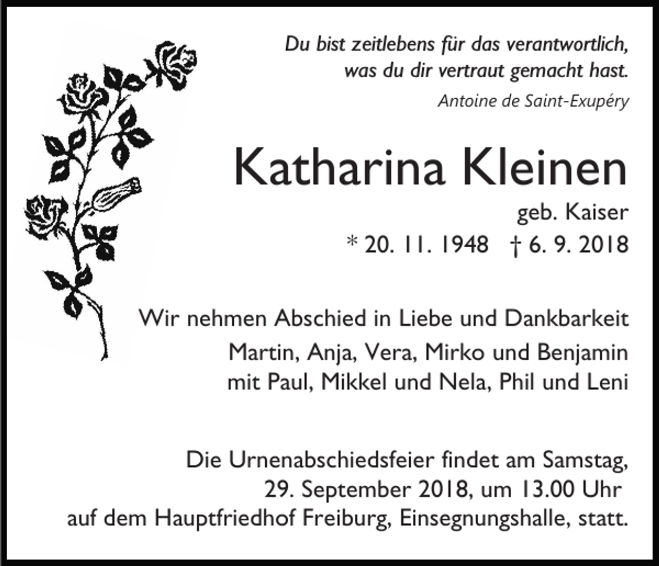 <p>Du bist zeitlebens für das verantwortlich,<br />was du dir vertraut gemacht hast.<br />Antoine de Saint-Exupéry</p><p>Katharina Kleinen</p><p>geb. Kaiser<br />* 20. 11. 1948 † 6. 9. 2018</p><p>Wir nehmen Abschied in Liebe und Dankbarkeit<br />Martin, Anja, Vera, Mirko und Benjamin<br />mit Paul, Mikkel und Nela, Phil und Leni<br />Die Urnenabschiedsfeier findet am Samstag,<br />29. September 2018, um 13.00 Uhr<br />auf dem Hauptfriedhof Freiburg, Einsegnungshalle, statt.</p>