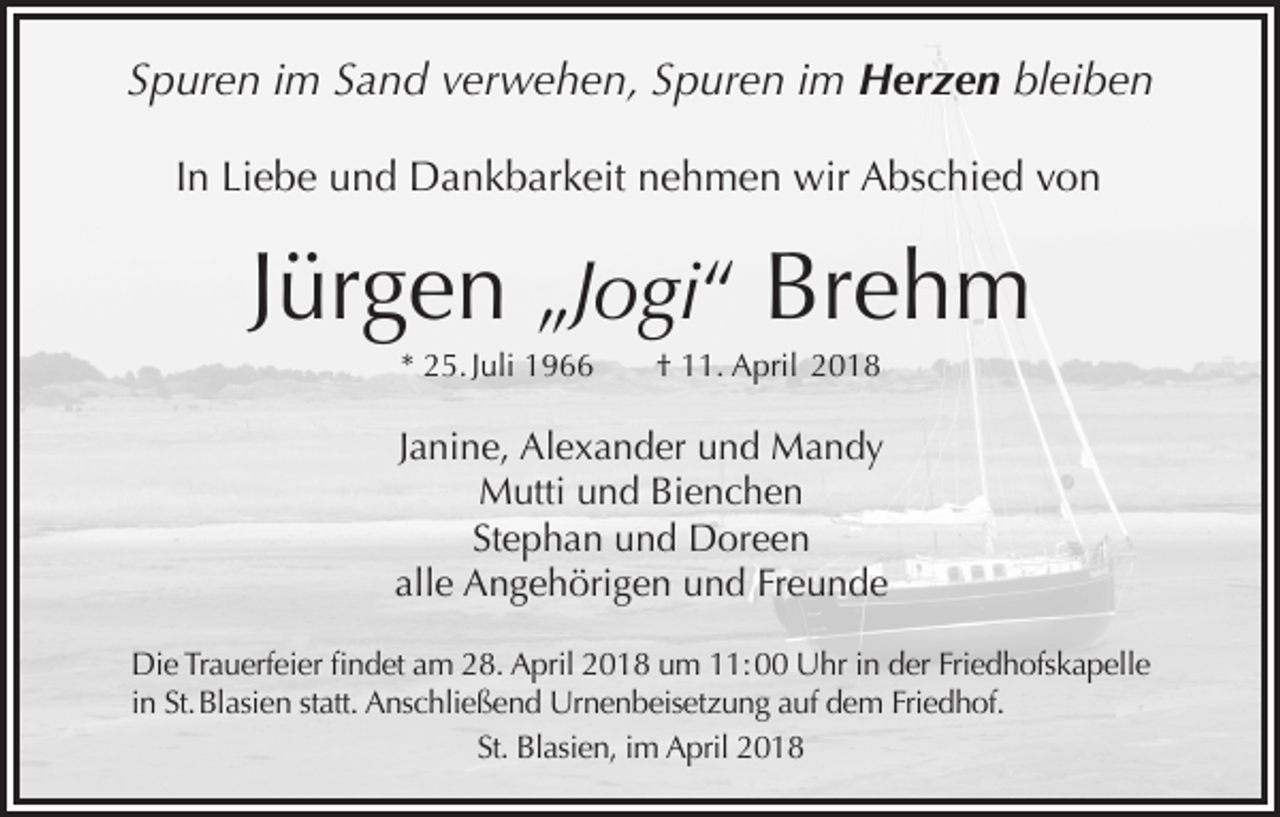 <p>Spuren im Sand verwehen, Spuren im Herzen bleiben<br />In Liebe und Dankbarkeit nehmen wir Abschied von</p><p>Jürgen „Jogi“ Brehm<br />* 25. Juli 1966</p><p>† 11. April 2018</p><p>Janine, Alexander und Mandy<br />Mutti und Bienchen<br />Stephan und Doreen<br />alle Angehörigen und Freunde<br />Die Trauerfeier findet am 28. April 2018 um 11: 00 Uhr in der Friedhofskapelle<br />in St. Blasien statt. Anschließend Urnenbeisetzung auf dem Friedhof.<br />St. Blasien, im April 2018</p>