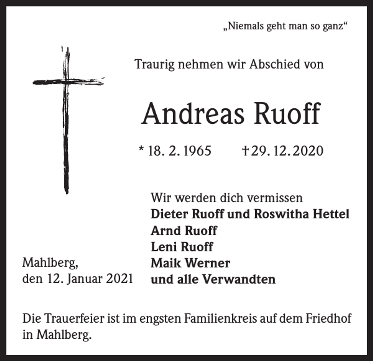 <p>„Niemals geht man so ganz“</p><p>Traurig nehmen wir Abschied von</p><p>Andreas Ruoff<br />* 18. 2. 1965 † 29. 12. 2020</p><p>Mahlberg,<br />den 12. Januar 2021</p><p>Wir werden dich vermissen<br />Dieter Ruoff und Roswitha Hettel<br />Arnd Ruoff<br />Leni Ruoff<br />Maik Werner<br />und alle Verwandten</p><p>Die Trauerfeier ist im engsten Familienkreis auf dem Friedhof<br />in Mahlberg.</p>