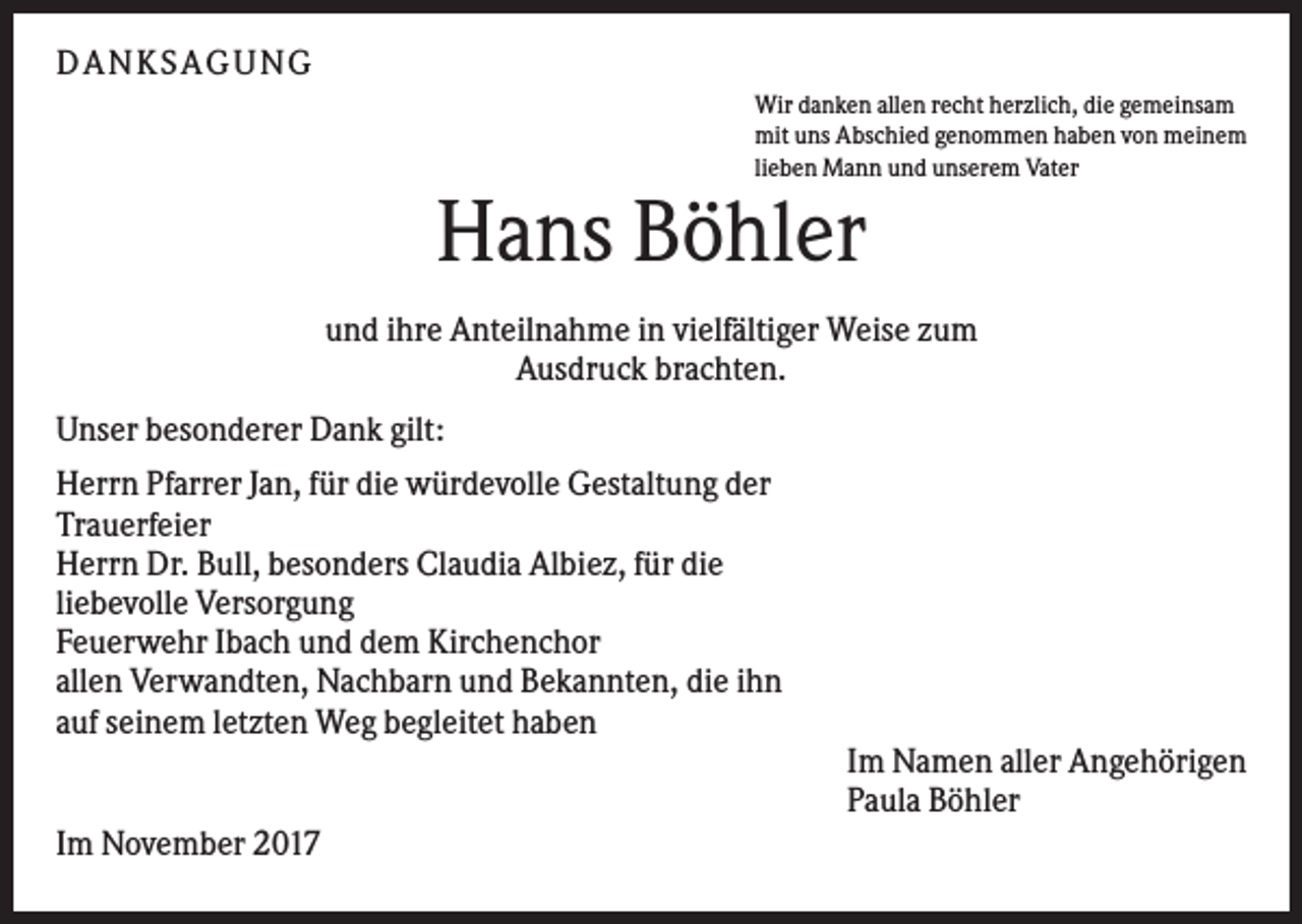 <p>DAN KS AGUN G<br />Wir danken allen recht herzlich, die gemeinsam<br />mit uns Abschied genommen haben von meinem<br />lieben Mann und unserem Vater</p><p>Hans Böhler<br />und ihre Anteilnahme in vielfältiger Weise zum<br />Ausdruck brachten.<br />Unser besonderer Dank gilt:<br />Herrn Pfarrer Jan, für die würdevolle Gestaltung der<br />Trauerfeier<br />Herrn Dr. Bull, besonders Claudia Albiez, für die<br />liebevolle Versorgung<br />Feuerwehr Ibach und dem Kirchenchor<br />allen Verwandten, Nachbarn und Bekannten, die ihn<br />auf seinem letzten Weg begleitet haben<br />Im Namen aller Angehörigen<br />Paula Böhler<br />Im November 2017</p>