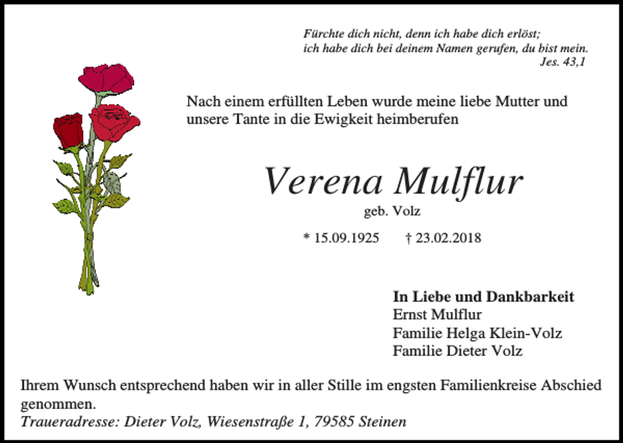 <p>Fürchte dich nicht, denn ich habe dich erlöst;<br />ich habe dich bei deinem Namen gerufen, du bist mein.<br />Jes. 43,1</p><p>Nach einem erfüllten Leben wurde meine liebe Mutter und<br />unsere Tante in die Ewigkeit heimberufen</p><p>Verena Mulflur<br />geb. Volz<br />* 15.09.1925</p><p>† 23.02.2018</p><p>In Liebe und Dankbarkeit<br />Ernst Mulflur<br />Familie Helga Klein-Volz<br />Familie Dieter Volz<br />Ihrem Wunsch entsprechend haben wir in aller Stille im engsten Familienkreise Abschied<br />genommen.<br />Traueradresse: Dieter Volz, Wiesenstraße 1, 79585 Steinen</p>
