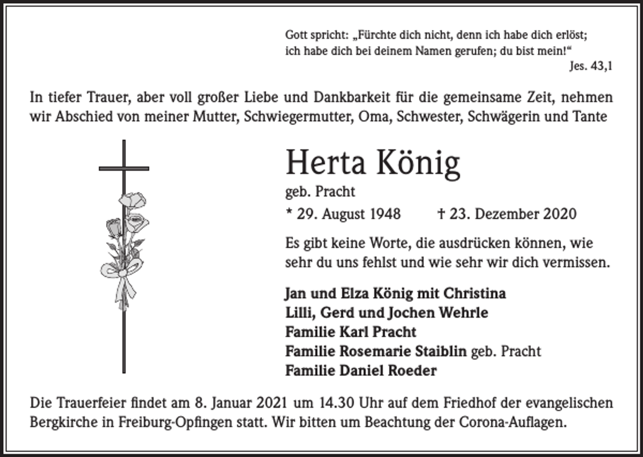<p>Gott spricht: „Fürchte dich nicht, denn ich habe dich erlöst;<br />ich habe dich bei deinem Namen gerufen; du bist mein!“</p><p>Jes. 43,1</p><p>In tiefer Trauer, aber voll großer Liebe und Dankbarkeit für die gemeinsame Zeit, nehmen<br />wir Abschied von meiner Mutter, Schwiegermutter, Oma, Schwester, Schwägerin und Tante</p><p>Herta König<br />geb. Pracht<br />* 29. August 1948</p><p>† 23. Dezember 2020</p><p>Es gibt keine Worte, die ausdrücken können, wie<br />sehr du uns fehlst und wie sehr wir dich vermissen.<br />Jan und Elza König mit Christina<br />Lilli, Gerd und Jochen Wehrle<br />Familie Karl Pracht<br />Familie Rosemarie Staiblin geb. Pracht<br />Familie Daniel Roeder<br />Die Trauerfeier findet am 8. Januar 2021 um 14.30 Uhr auf dem Friedhof der evangelischen<br />Bergkirche in Freiburg-Opfingen statt. Wir bitten um Beachtung der Corona-Auflagen.</p>