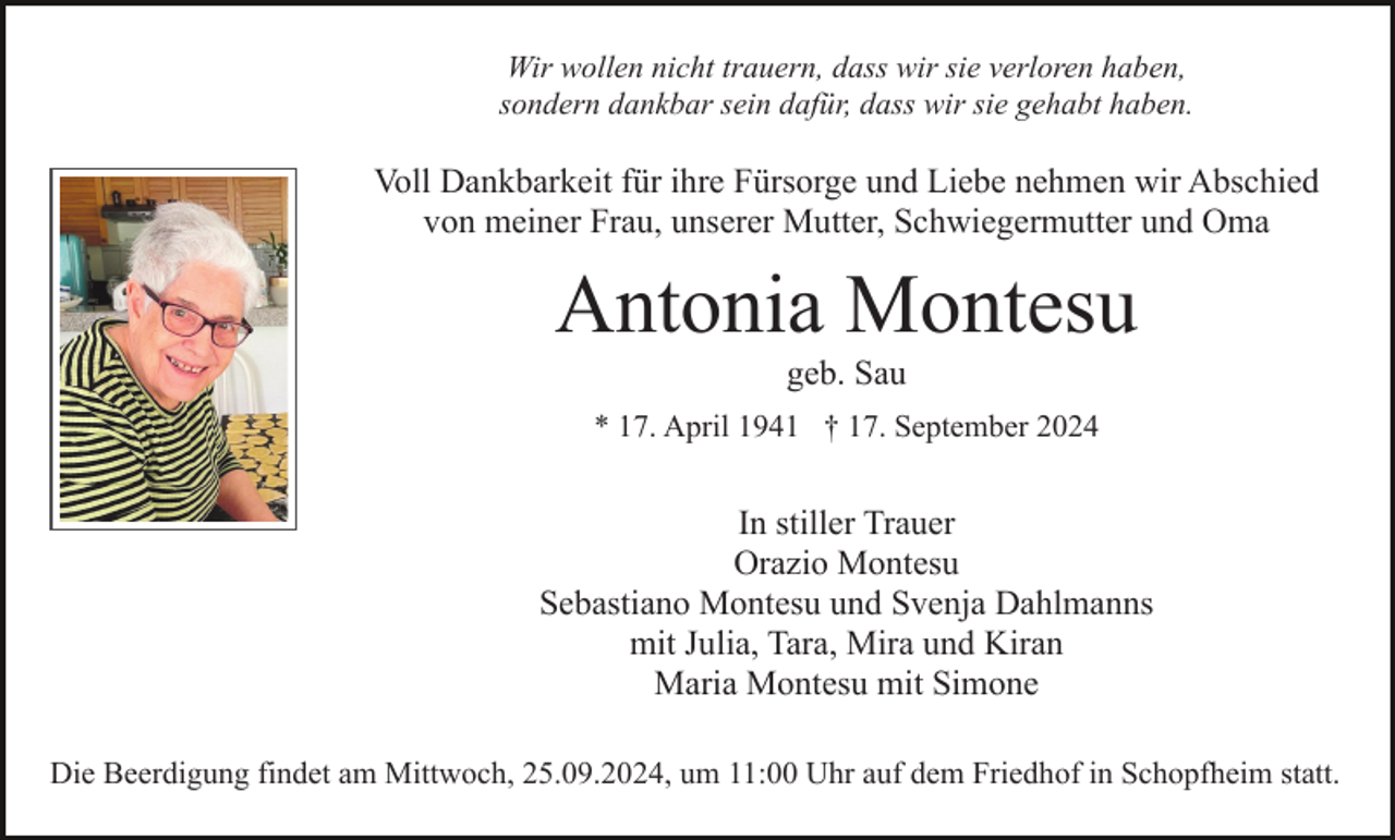<p>Wir wollen nicht trauern, dass wir sie verloren haben,<br />sondern dankbar sein dafür, dass wir sie gehabt haben.</p><p>Voll Dankbarkeit für ihre Fürsorge und Liebe nehmen wir Abschied<br />von meiner Frau, unserer Mutter, Schwiegermutter und Oma</p><p>Antonia Montesu<br />geb. Sau<br />* 17. April 1941 † 17. September 2024</p><p>In stiller Trauer<br />Orazio Montesu<br />Sebastiano Montesu und Svenja Dahlmanns<br />mit Julia, Tara, Mira und Kiran<br />Maria Montesu mit Simone<br />Die Beerdigung findet am Mittwoch, 25.09.2024, um 11:00 Uhr auf dem Friedhof in Schopfheim statt.</p>